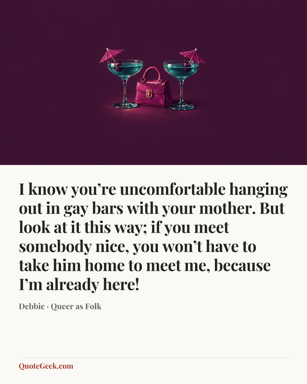 “I know you’re uncomfortable hanging out in gay bars with your mother. But look at it this way; if you meet somebody nice, you won’t have to take him home to meet me, because I’m already here!” — Debbie · Queer as Folk. Illustrated QuoteGeek card.