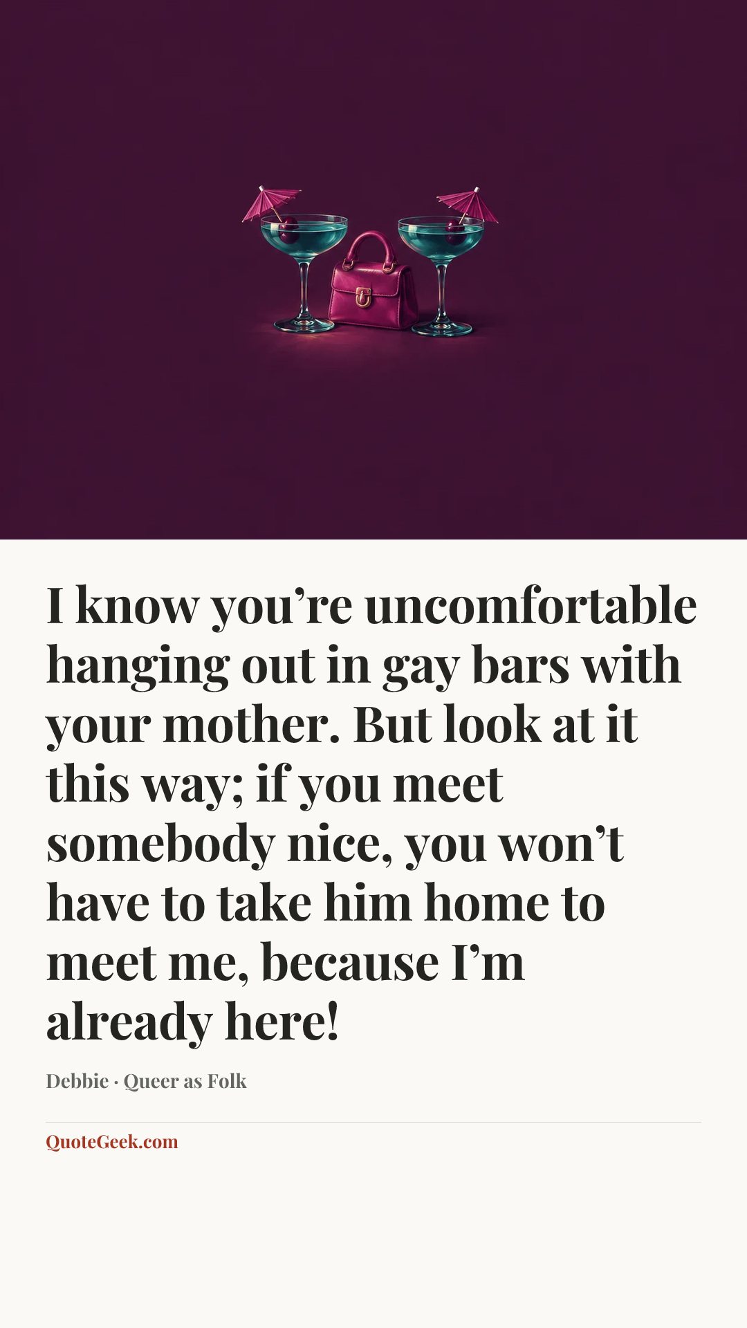 “I know you’re uncomfortable hanging out in gay bars with your mother. But look at it this way; if you meet somebody nice, you won’t have to take him home to meet me, because I’m already here!” — Debbie · Queer as Folk. Illustrated QuoteGeek card.