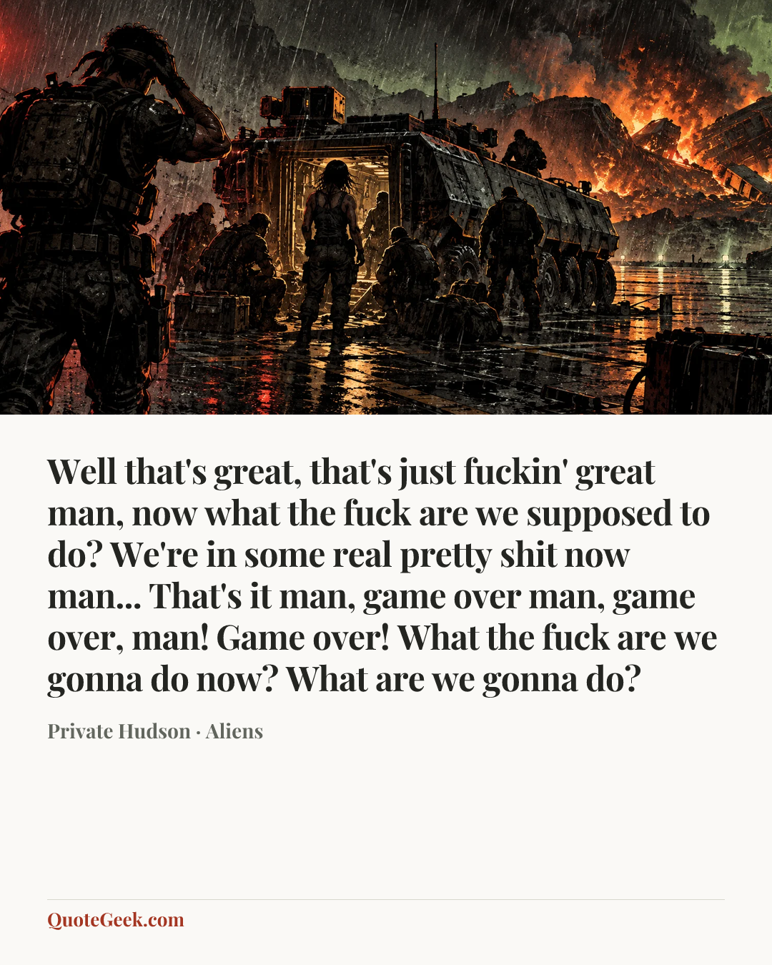 “Well that's great, that's just fuckin' great man, now what the fuck are we supposed to do? We're in some real pretty shit now man... That's it man, game over man, game over, man! Game over! What the fuck are we gonna do now? What are we gonna do?” — Private Hudson · Aliens. Illustrated QuoteGeek card.