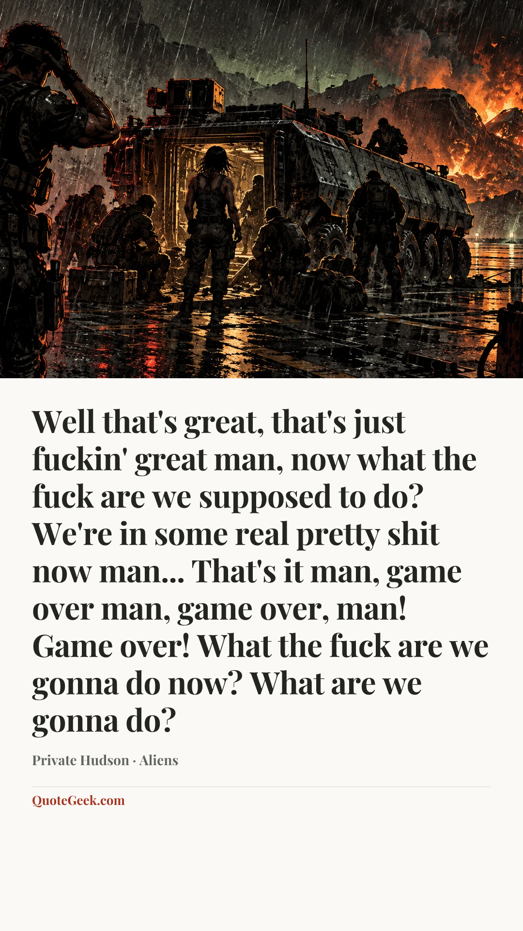 “Well that's great, that's just fuckin' great man, now what the fuck are we supposed to do? We're in some real pretty shit now man... That's it man, game over man, game over, man! Game over! What the fuck are we gonna do now? What are we gonna do?” — Private Hudson · Aliens. Illustrated QuoteGeek card.
