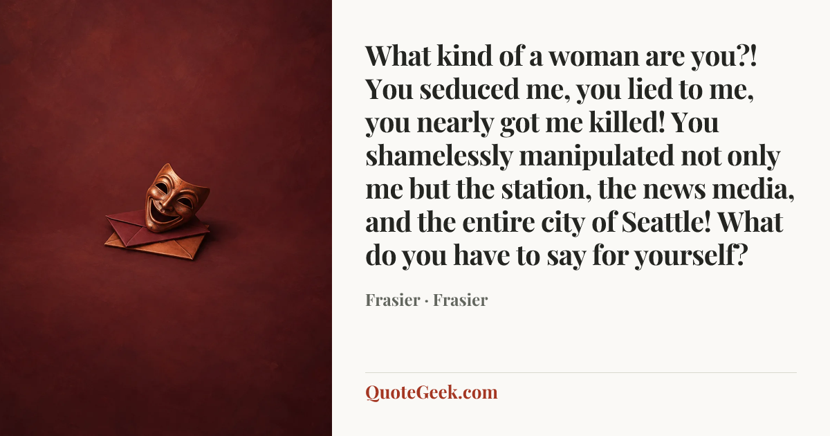 “What kind of a woman are you?! You seduced me, you lied to me, you nearly got me killed! You shamelessly manipulated not only me but the station, the news media, and the entire city of Seattle! What do you have to say for yourself?” — Frasier · Frasier. Illustrated QuoteGeek card.