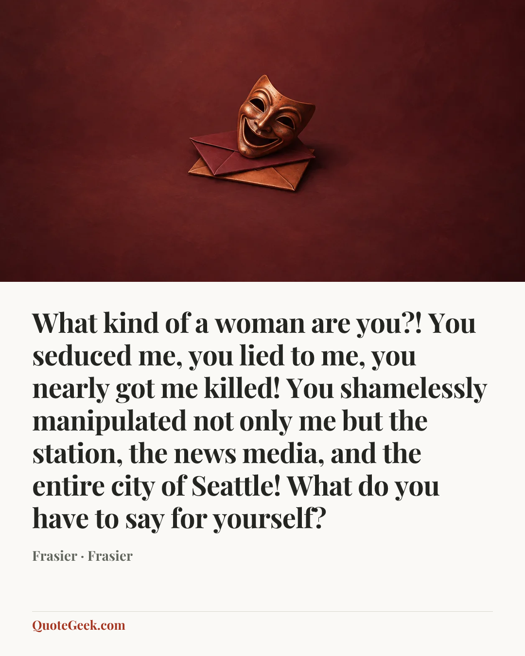 “What kind of a woman are you?! You seduced me, you lied to me, you nearly got me killed! You shamelessly manipulated not only me but the station, the news media, and the entire city of Seattle! What do you have to say for yourself?” — Frasier · Frasier. Illustrated QuoteGeek card.