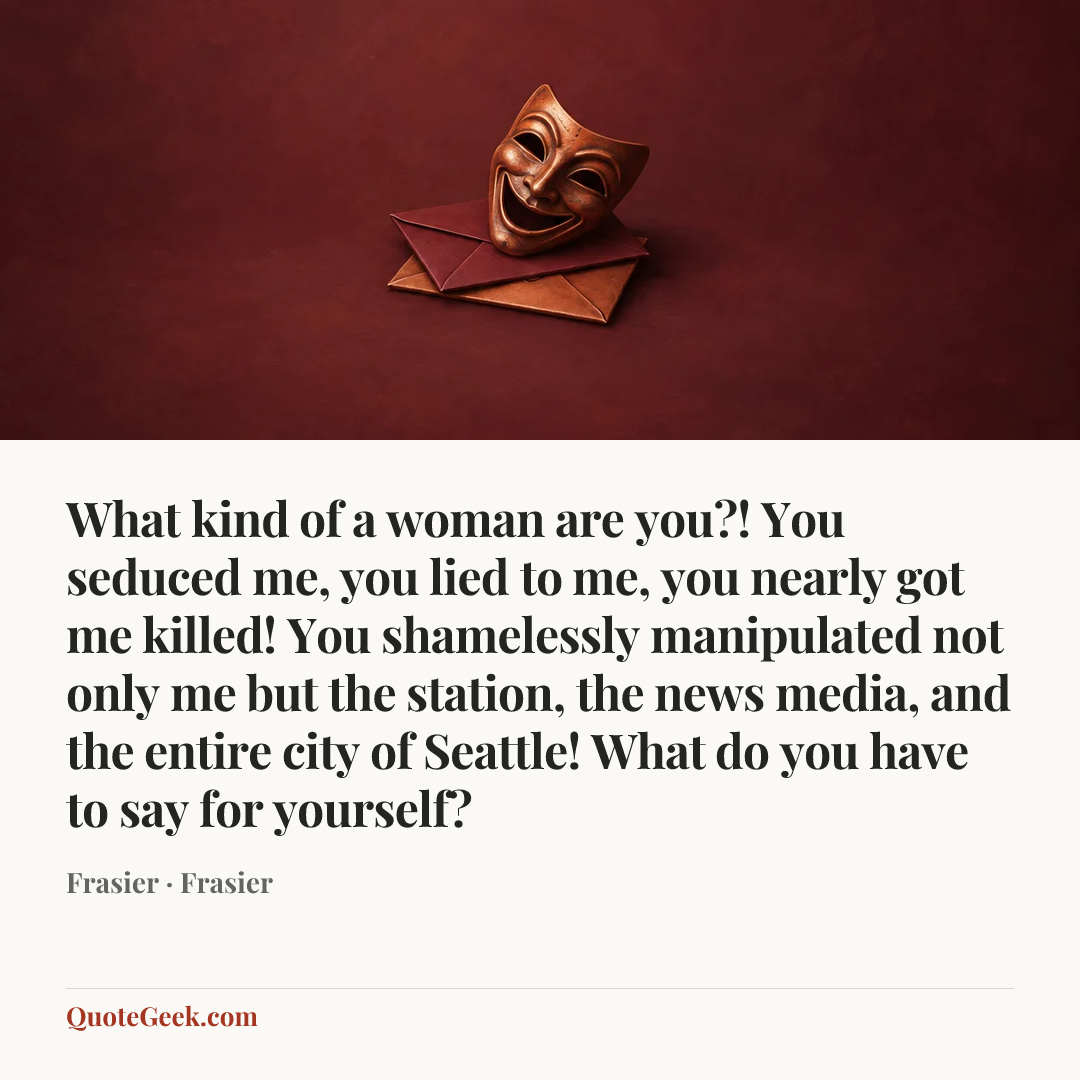 “What kind of a woman are you?! You seduced me, you lied to me, you nearly got me killed! You shamelessly manipulated not only me but the station, the news media, and the entire city of Seattle! What do you have to say for yourself?” — Frasier · Frasier. Illustrated QuoteGeek card.