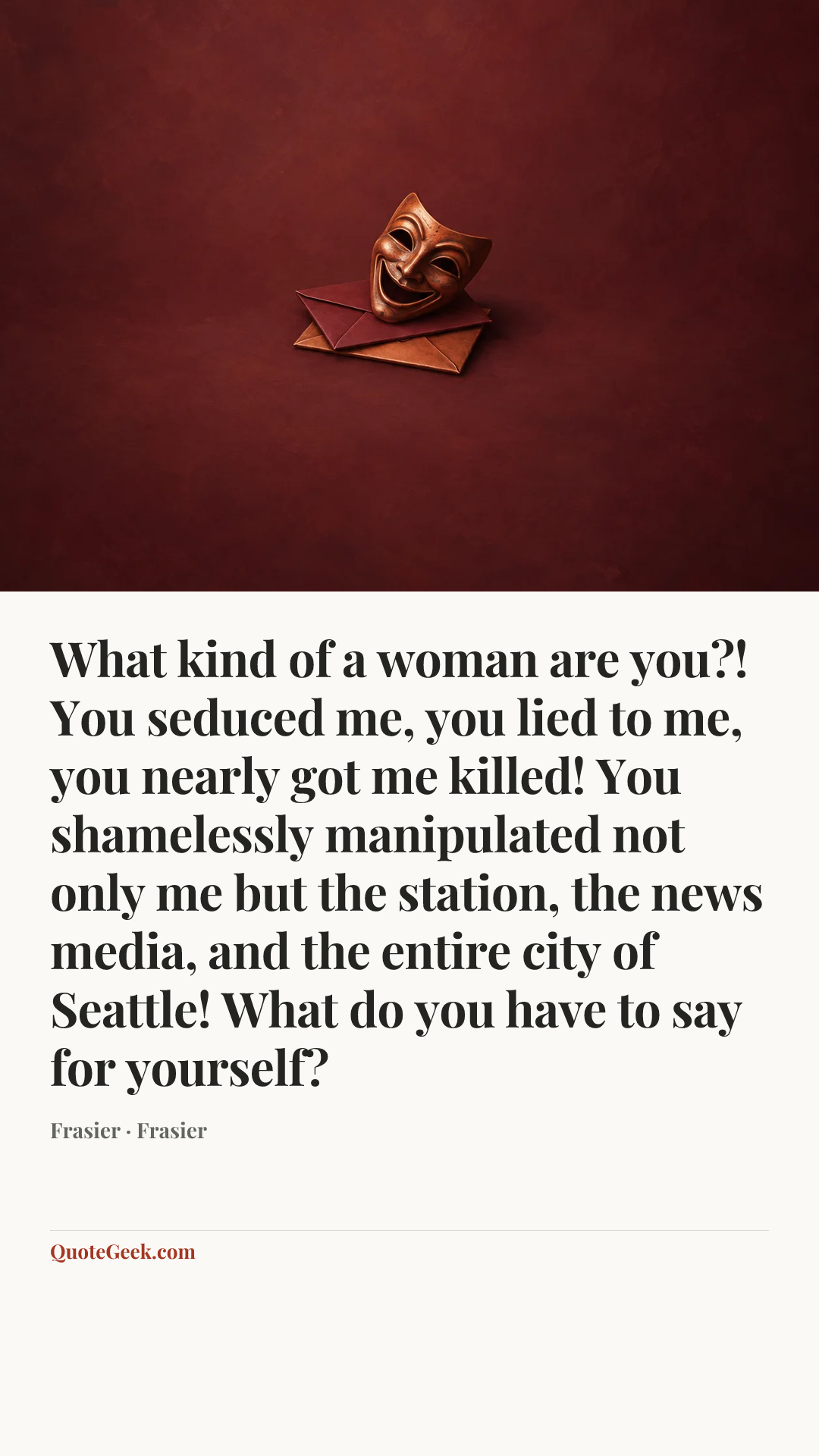 “What kind of a woman are you?! You seduced me, you lied to me, you nearly got me killed! You shamelessly manipulated not only me but the station, the news media, and the entire city of Seattle! What do you have to say for yourself?” — Frasier · Frasier. Illustrated QuoteGeek card.