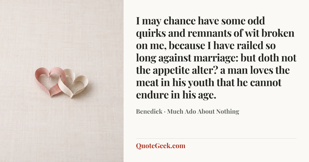“I may chance have some odd quirks and remnants of wit broken on me, because I have railed so long against marriage: but doth not the appetite alter? a man loves the meat in his youth that he cannot endure in his age.” — Benedick · Much Ado About Nothing. Illustrated QuoteGeek card.