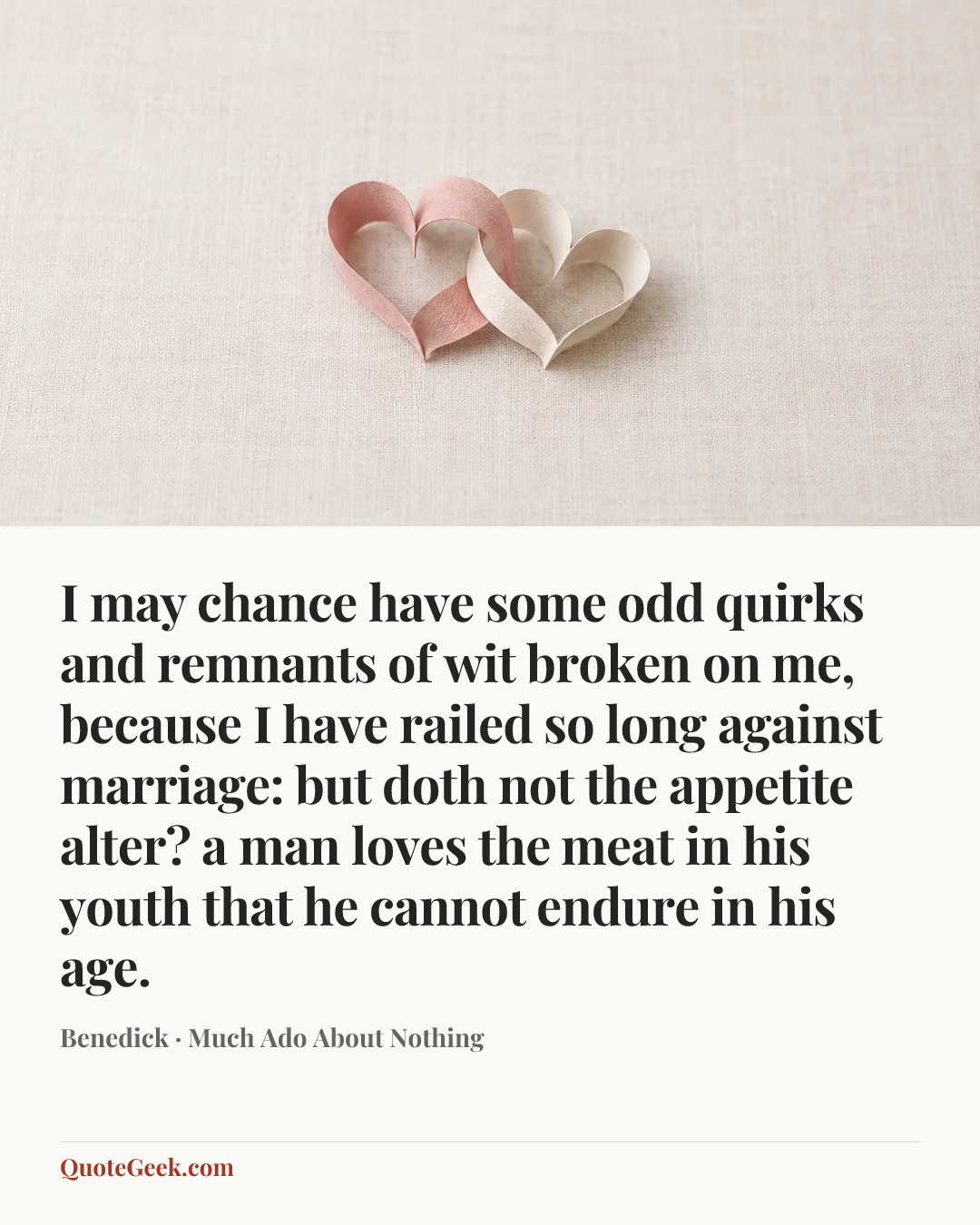 “I may chance have some odd quirks and remnants of wit broken on me, because I have railed so long against marriage: but doth not the appetite alter? a man loves the meat in his youth that he cannot endure in his age.” — Benedick · Much Ado About Nothing. Illustrated QuoteGeek card.