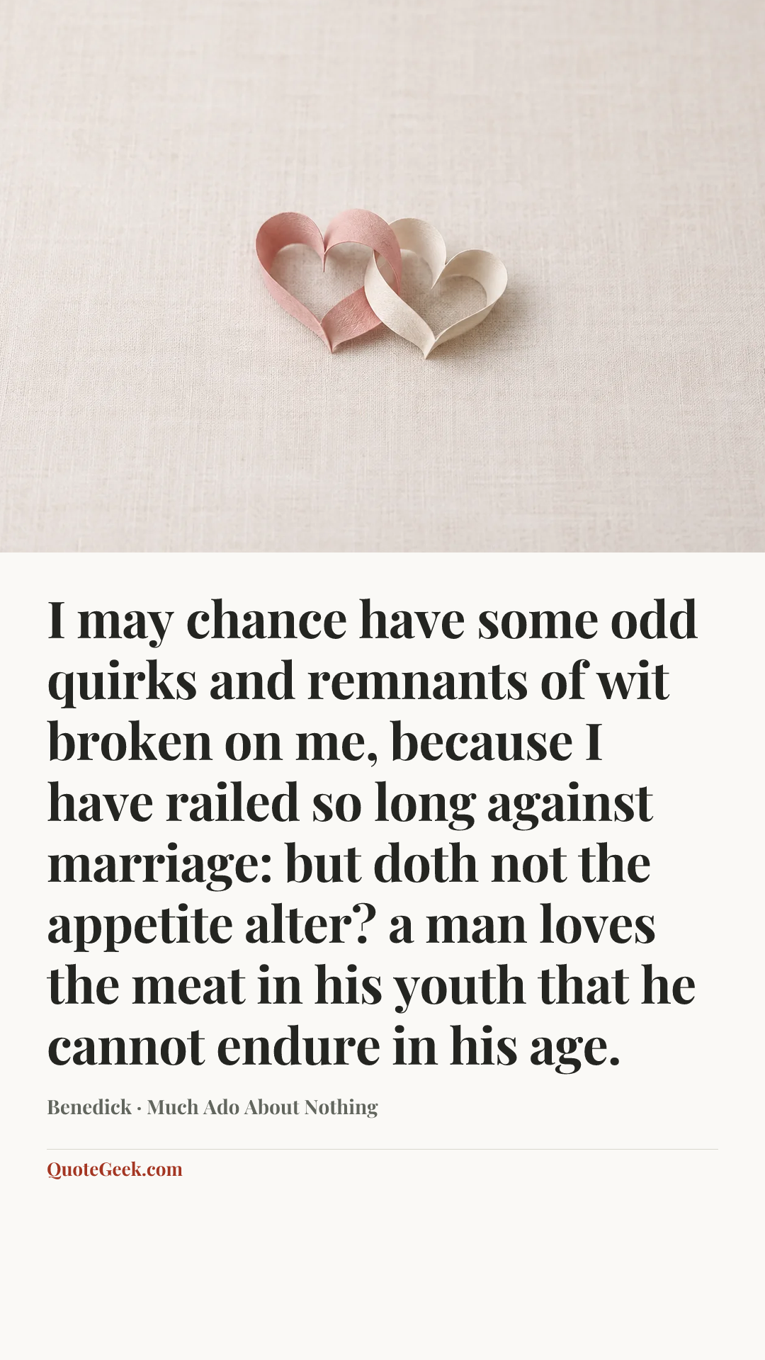 “I may chance have some odd quirks and remnants of wit broken on me, because I have railed so long against marriage: but doth not the appetite alter? a man loves the meat in his youth that he cannot endure in his age.” — Benedick · Much Ado About Nothing. Illustrated QuoteGeek card.