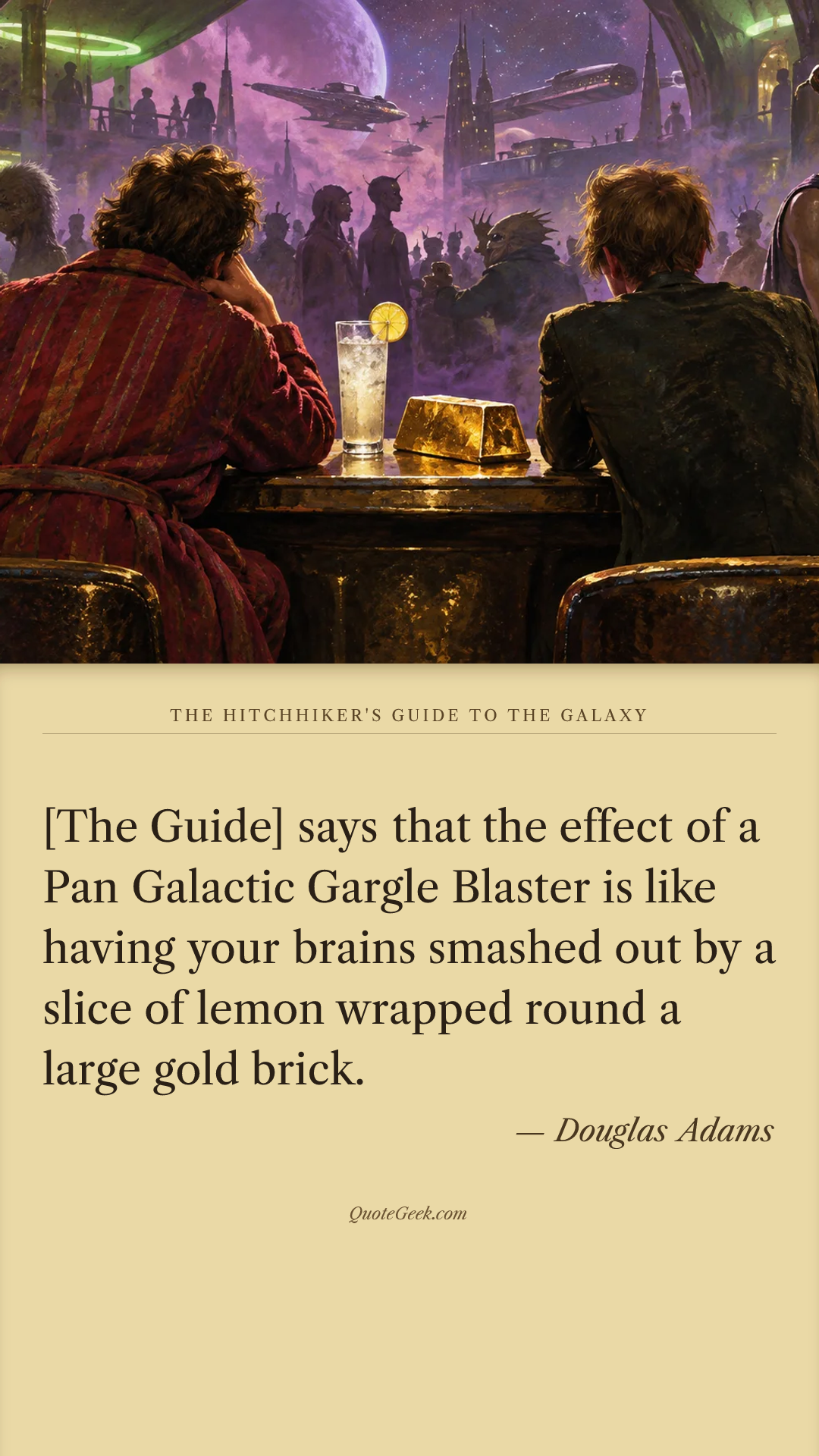 “[The Guide] says that the effect of a Pan Galactic Gargle Blaster is like having your brains smashed out by a slice of lemon wrapped round a large gold brick.” — Douglas Adams · The Hitchhiker's Guide to the Galaxy. Illustrated QuoteGeek card.