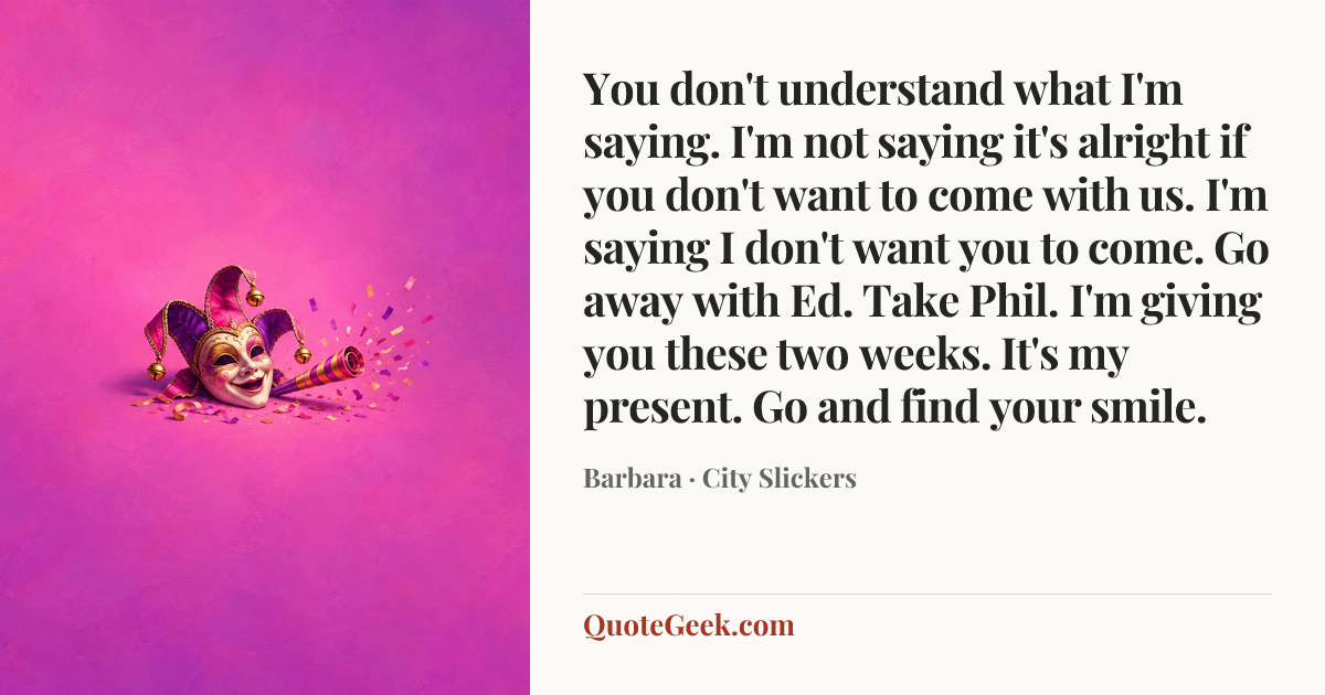 “You don't understand what I'm saying. I'm not saying it's alright if you don't want to come with us. I'm saying I don't want you to come. Go away with Ed. Take Phil. I'm giving you these two weeks. It's my present. Go and find your smile.” — Barbara · City Slickers. Illustrated QuoteGeek card.