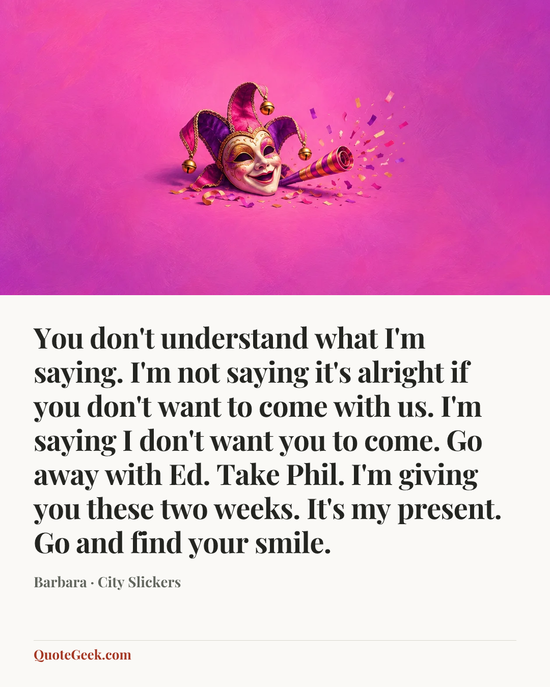 “You don't understand what I'm saying. I'm not saying it's alright if you don't want to come with us. I'm saying I don't want you to come. Go away with Ed. Take Phil. I'm giving you these two weeks. It's my present. Go and find your smile.” — Barbara · City Slickers. Illustrated QuoteGeek card.