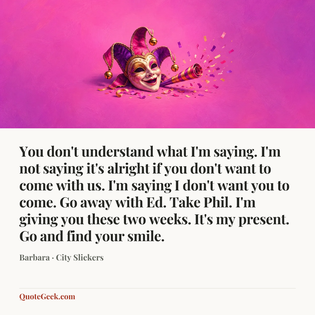 “You don't understand what I'm saying. I'm not saying it's alright if you don't want to come with us. I'm saying I don't want you to come. Go away with Ed. Take Phil. I'm giving you these two weeks. It's my present. Go and find your smile.” — Barbara · City Slickers. Illustrated QuoteGeek card.
