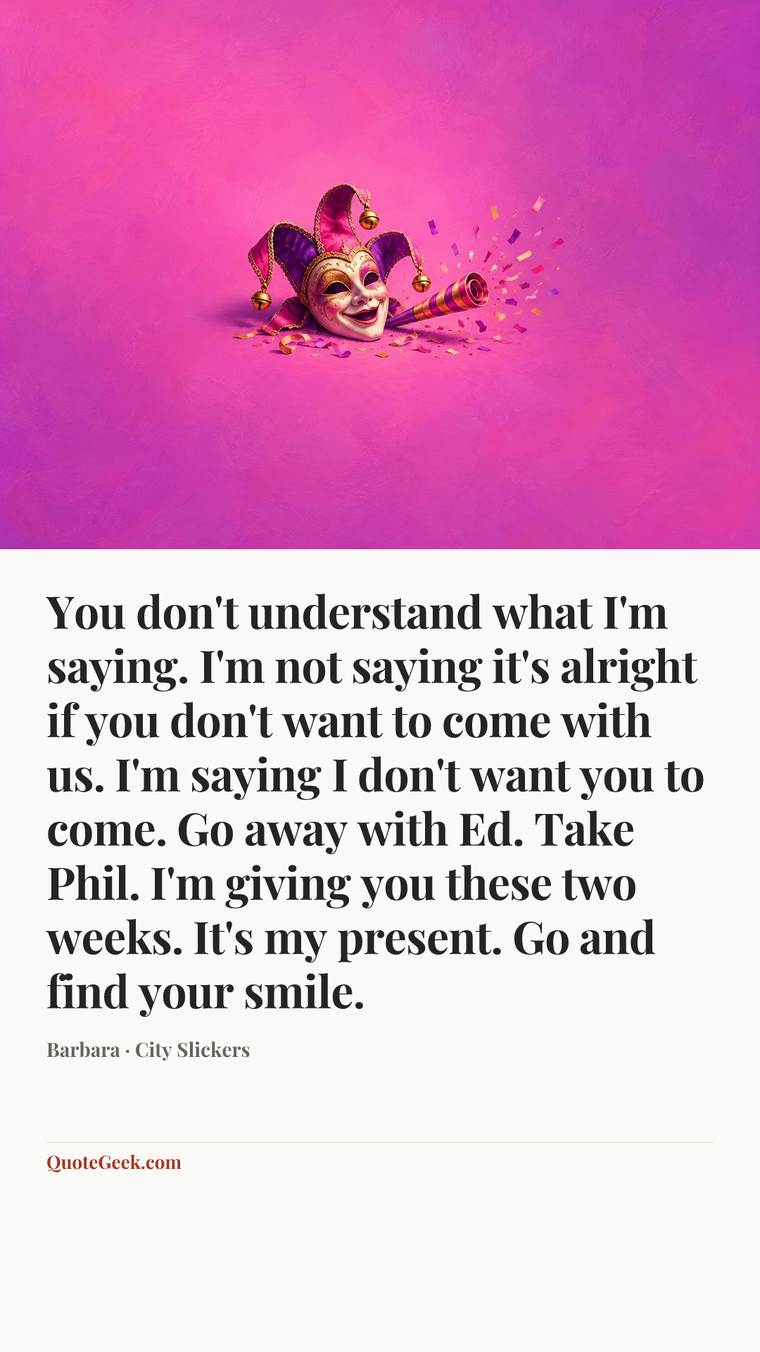 “You don't understand what I'm saying. I'm not saying it's alright if you don't want to come with us. I'm saying I don't want you to come. Go away with Ed. Take Phil. I'm giving you these two weeks. It's my present. Go and find your smile.” — Barbara · City Slickers. Illustrated QuoteGeek card.