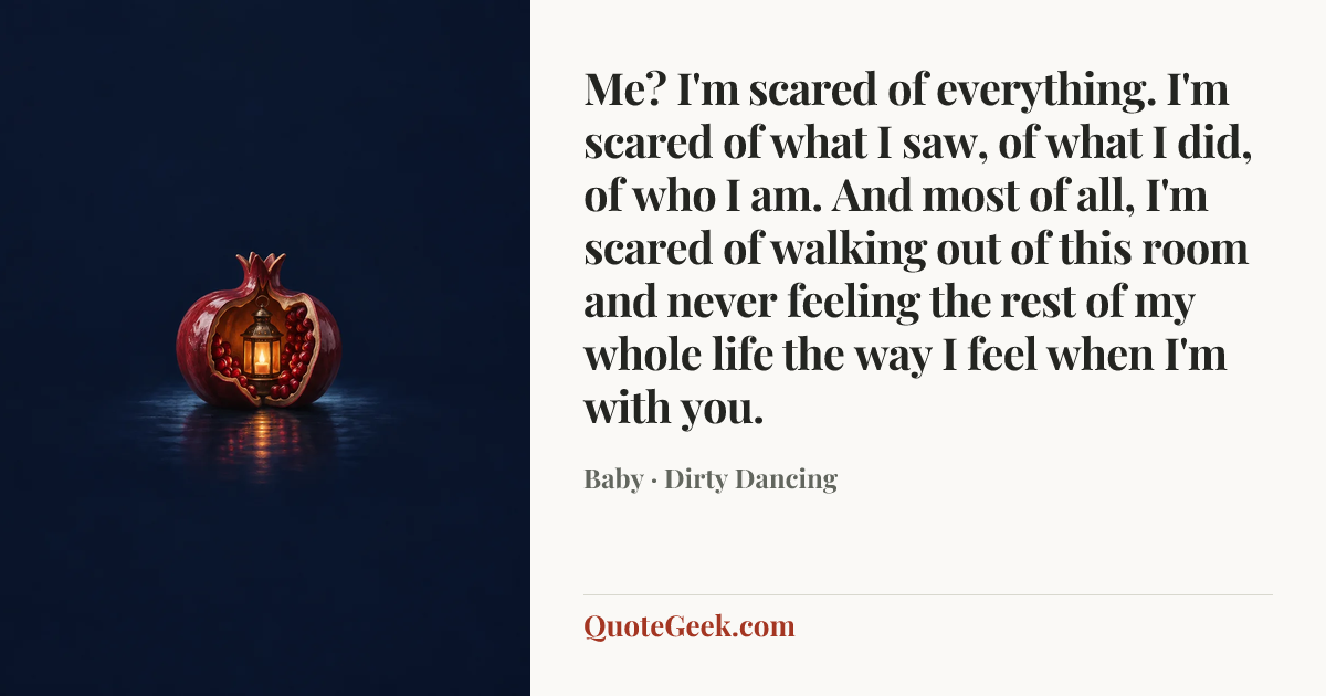 “Me? I'm scared of everything. I'm scared of what I saw, of what I did, of who I am. And most of all, I'm scared of walking out of this room and never feeling the rest of my whole life the way I feel when I'm with you.” — Baby · Dirty Dancing. Illustrated QuoteGeek card.