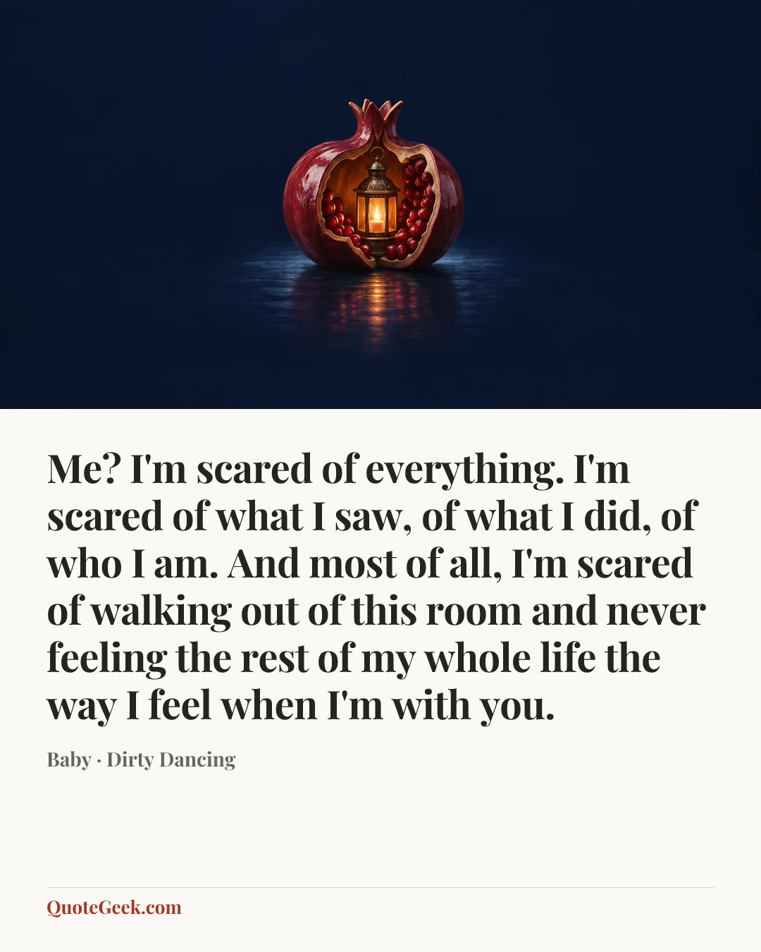 “Me? I'm scared of everything. I'm scared of what I saw, of what I did, of who I am. And most of all, I'm scared of walking out of this room and never feeling the rest of my whole life the way I feel when I'm with you.” — Baby · Dirty Dancing. Illustrated QuoteGeek card.