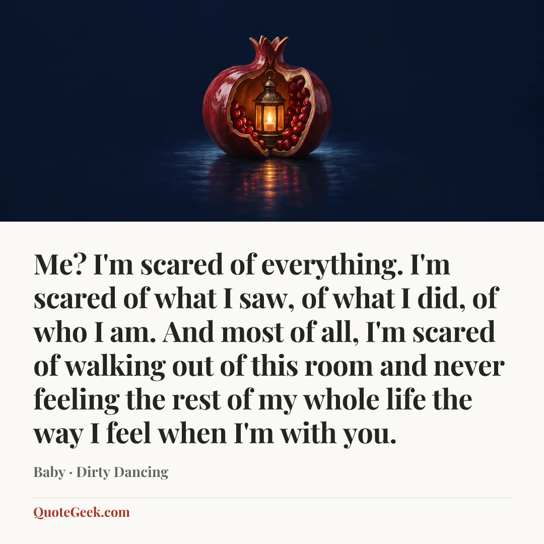 “Me? I'm scared of everything. I'm scared of what I saw, of what I did, of who I am. And most of all, I'm scared of walking out of this room and never feeling the rest of my whole life the way I feel when I'm with you.” — Baby · Dirty Dancing. Illustrated QuoteGeek card.
