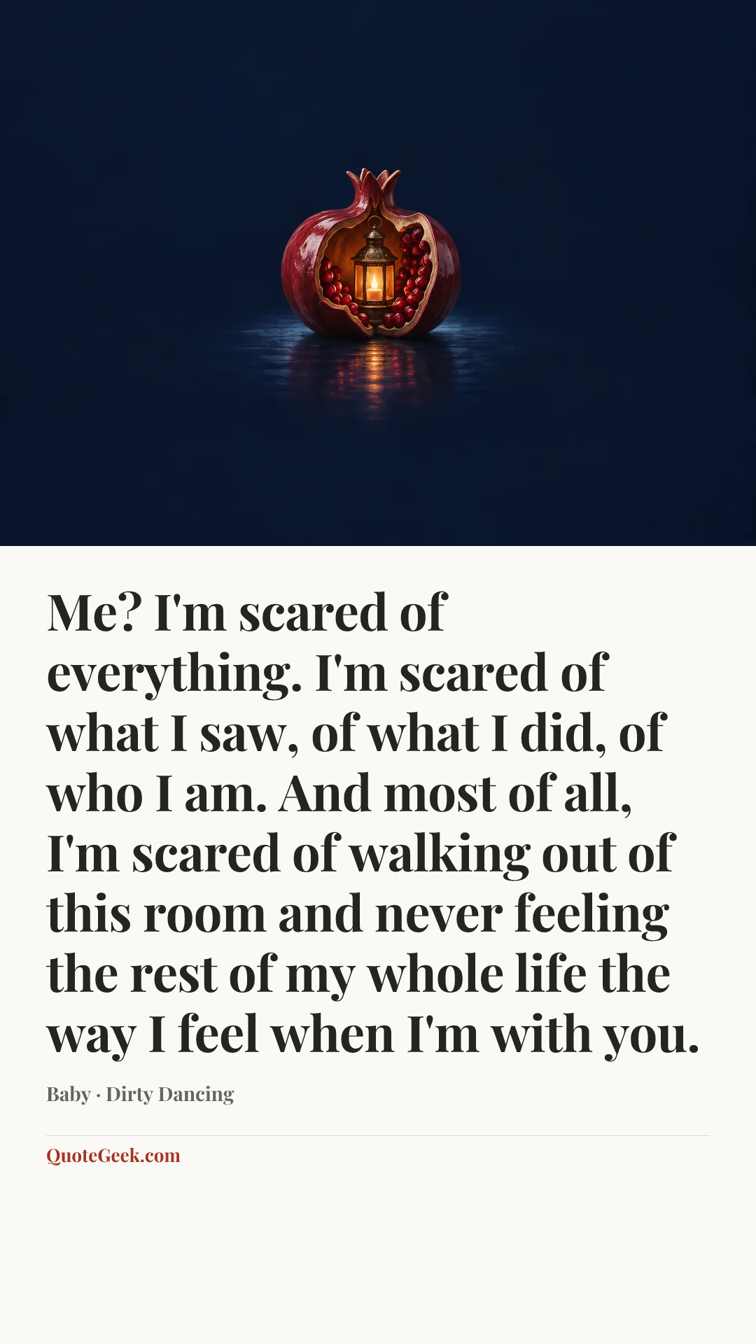 “Me? I'm scared of everything. I'm scared of what I saw, of what I did, of who I am. And most of all, I'm scared of walking out of this room and never feeling the rest of my whole life the way I feel when I'm with you.” — Baby · Dirty Dancing. Illustrated QuoteGeek card.