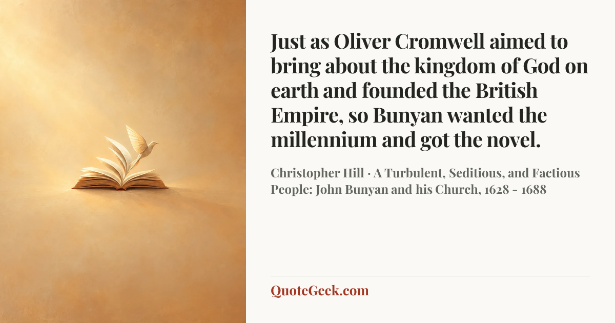 “Just as Oliver Cromwell aimed to bring about the kingdom of God on earth and founded the British Empire, so Bunyan wanted the millennium and got the novel.” — Christopher Hill · A Turbulent, Seditious, and Factious People: John Bunyan and his Church, 1628 - 1688. Illustrated QuoteGeek card.