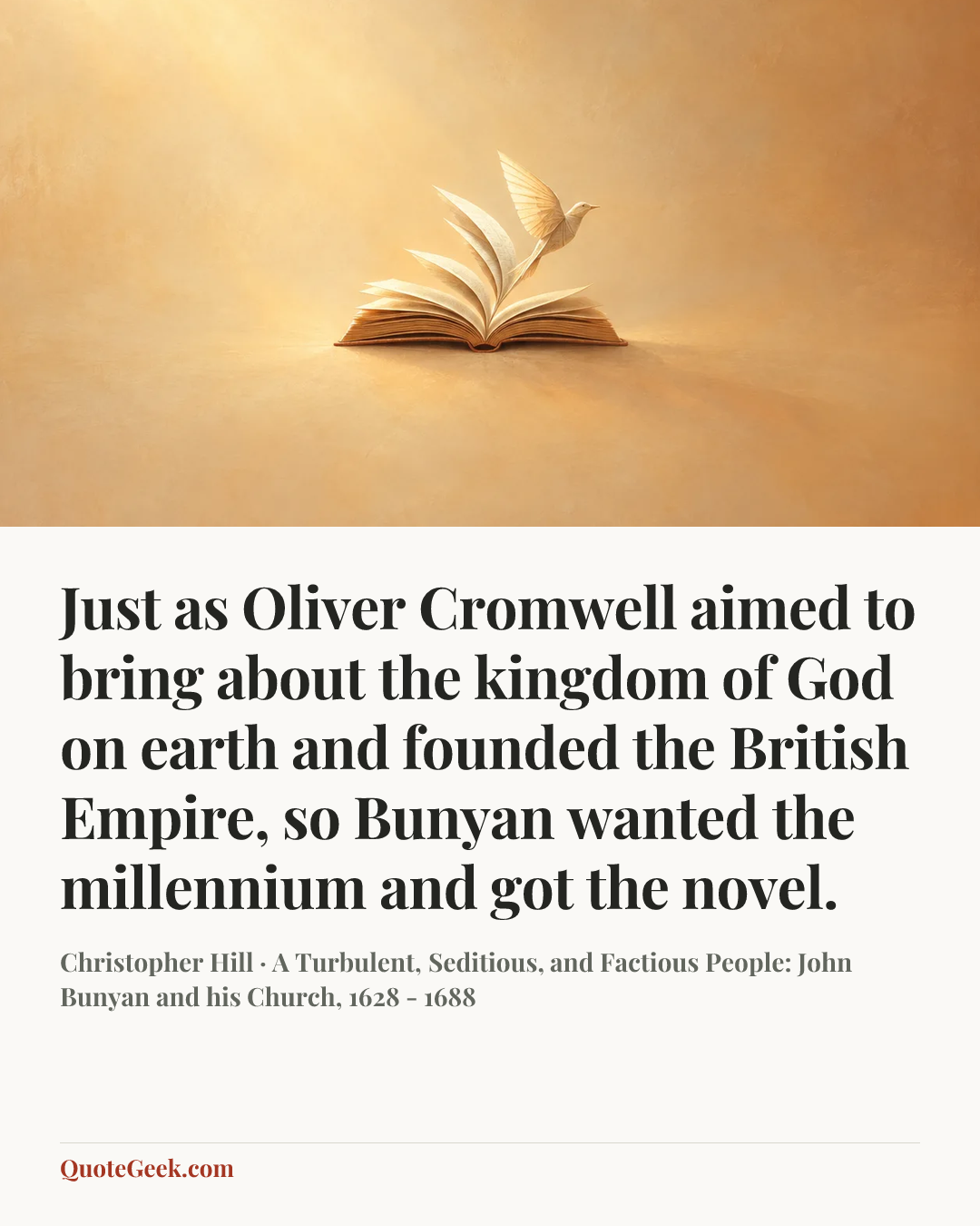 “Just as Oliver Cromwell aimed to bring about the kingdom of God on earth and founded the British Empire, so Bunyan wanted the millennium and got the novel.” — Christopher Hill · A Turbulent, Seditious, and Factious People: John Bunyan and his Church, 1628 - 1688. Illustrated QuoteGeek card.