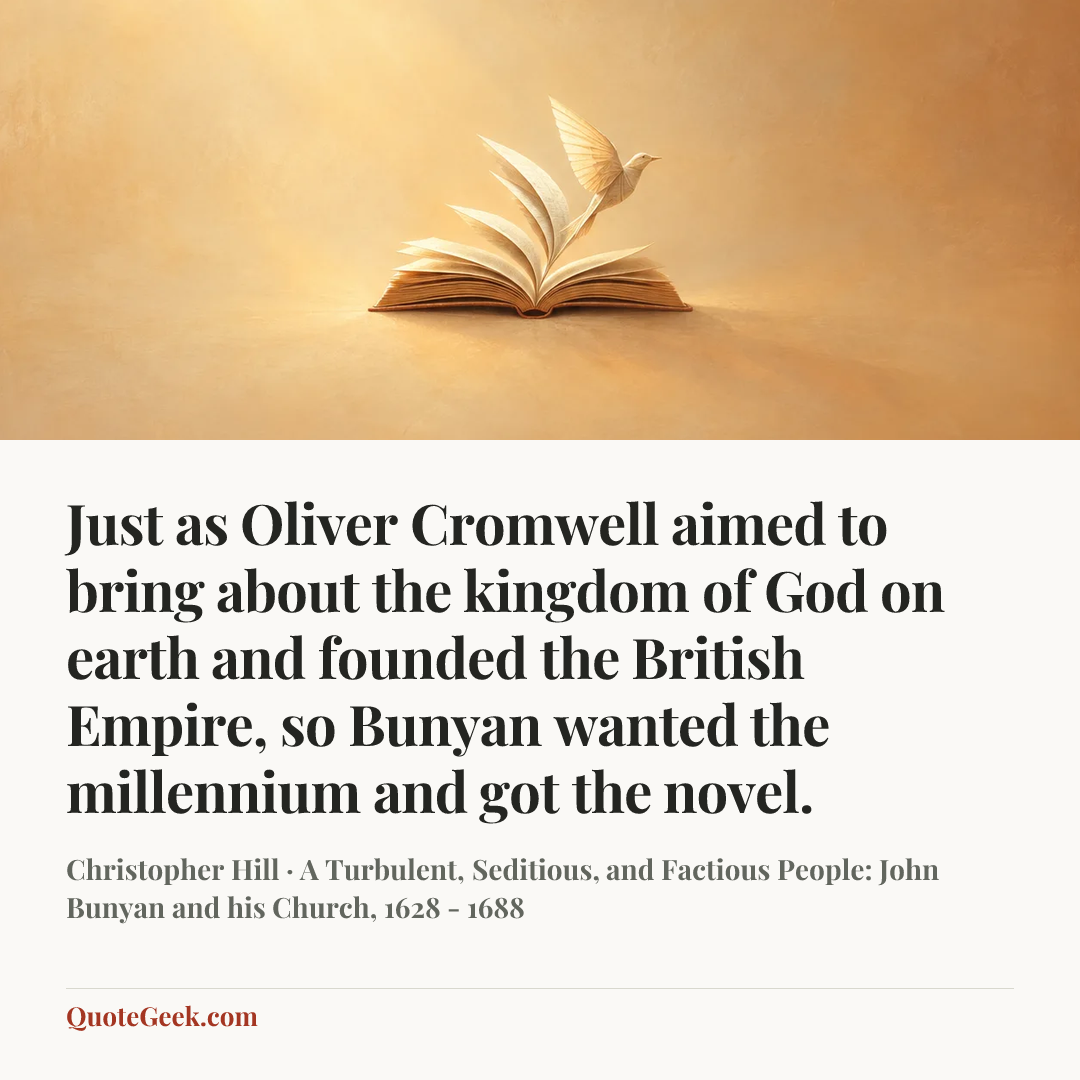 “Just as Oliver Cromwell aimed to bring about the kingdom of God on earth and founded the British Empire, so Bunyan wanted the millennium and got the novel.” — Christopher Hill · A Turbulent, Seditious, and Factious People: John Bunyan and his Church, 1628 - 1688. Illustrated QuoteGeek card.