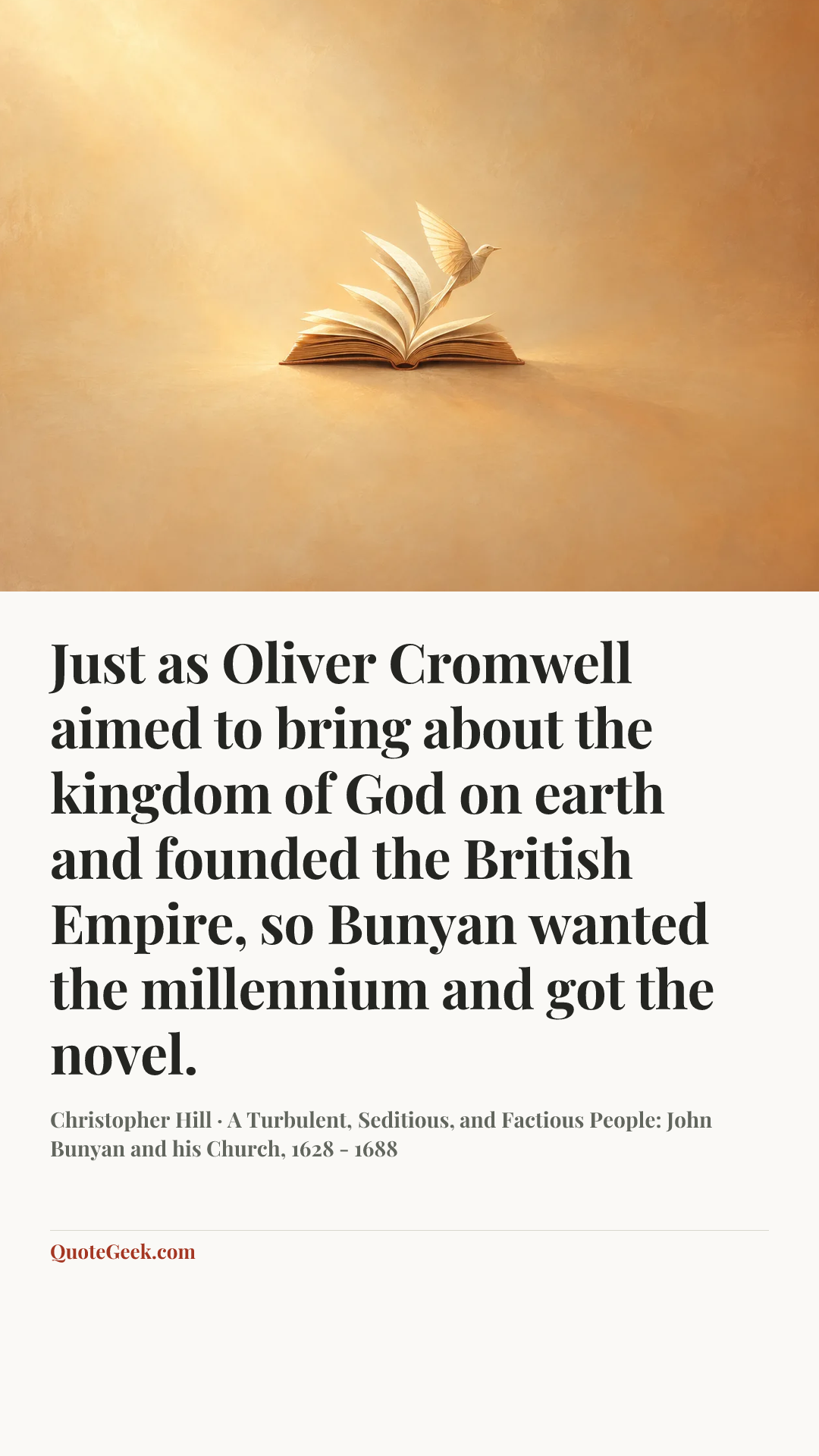 “Just as Oliver Cromwell aimed to bring about the kingdom of God on earth and founded the British Empire, so Bunyan wanted the millennium and got the novel.” — Christopher Hill · A Turbulent, Seditious, and Factious People: John Bunyan and his Church, 1628 - 1688. Illustrated QuoteGeek card.