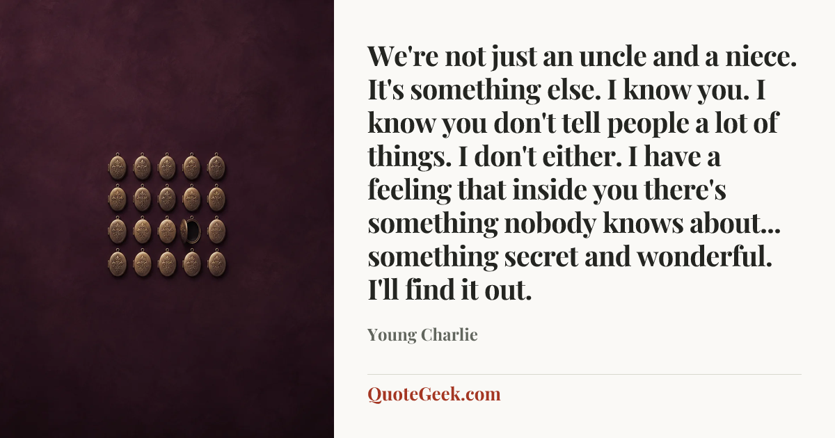 “We're not just an uncle and a niece. It's something else. I know you. I know you don't tell people a lot of things. I don't either. I have a feeling that inside you there's something nobody knows about... something secret and wonderful. I'll find it out.” — Young Charlie. Illustrated QuoteGeek card.