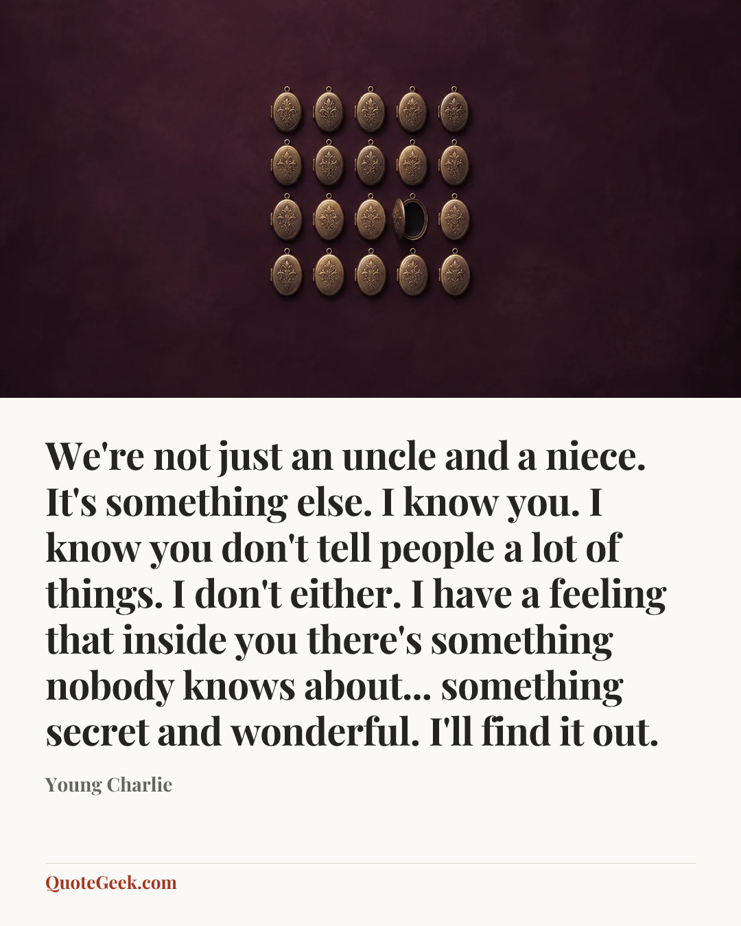 “We're not just an uncle and a niece. It's something else. I know you. I know you don't tell people a lot of things. I don't either. I have a feeling that inside you there's something nobody knows about... something secret and wonderful. I'll find it out.” — Young Charlie. Illustrated QuoteGeek card.