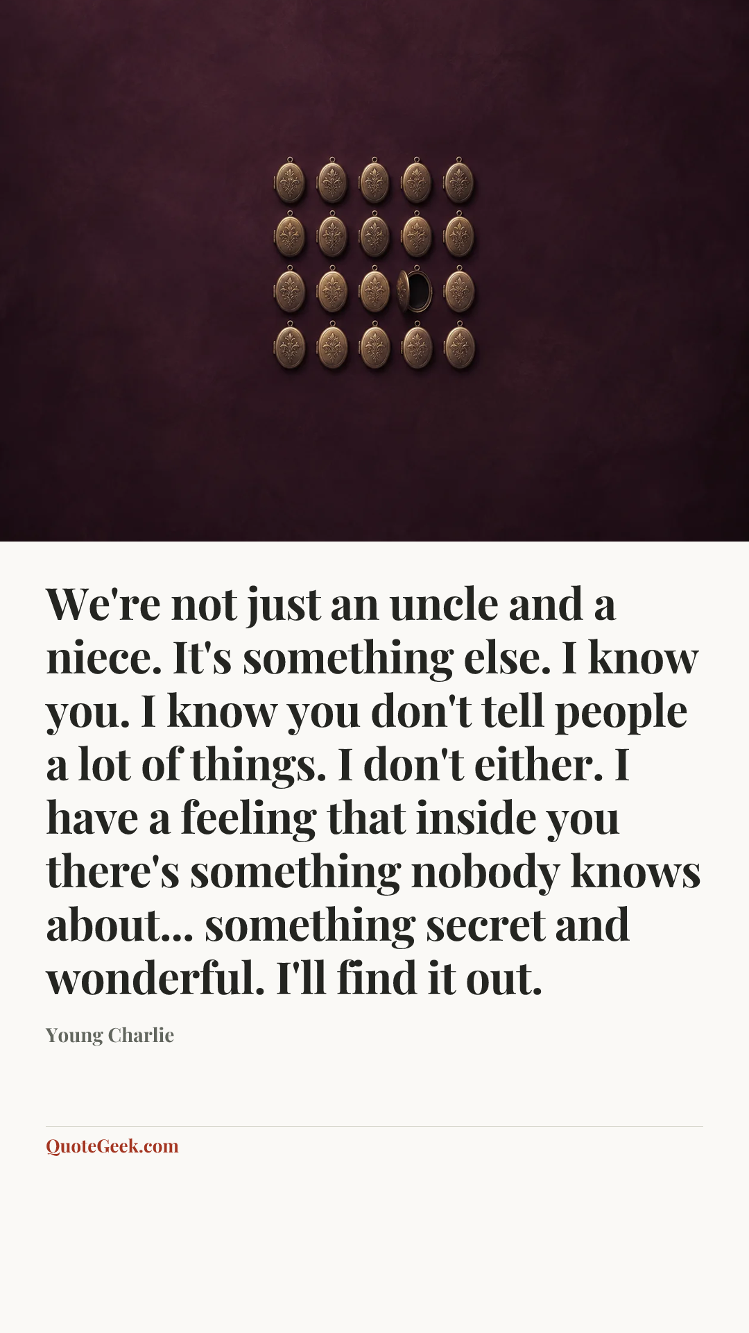 “We're not just an uncle and a niece. It's something else. I know you. I know you don't tell people a lot of things. I don't either. I have a feeling that inside you there's something nobody knows about... something secret and wonderful. I'll find it out.” — Young Charlie. Illustrated QuoteGeek card.