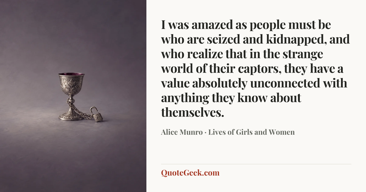 “I was amazed as people must be who are seized and kidnapped, and who realize that in the strange world of their captors, they have a value absolutely unconnected with anything they know about themselves.” — Alice Munro · Lives of Girls and Women. Illustrated QuoteGeek card.