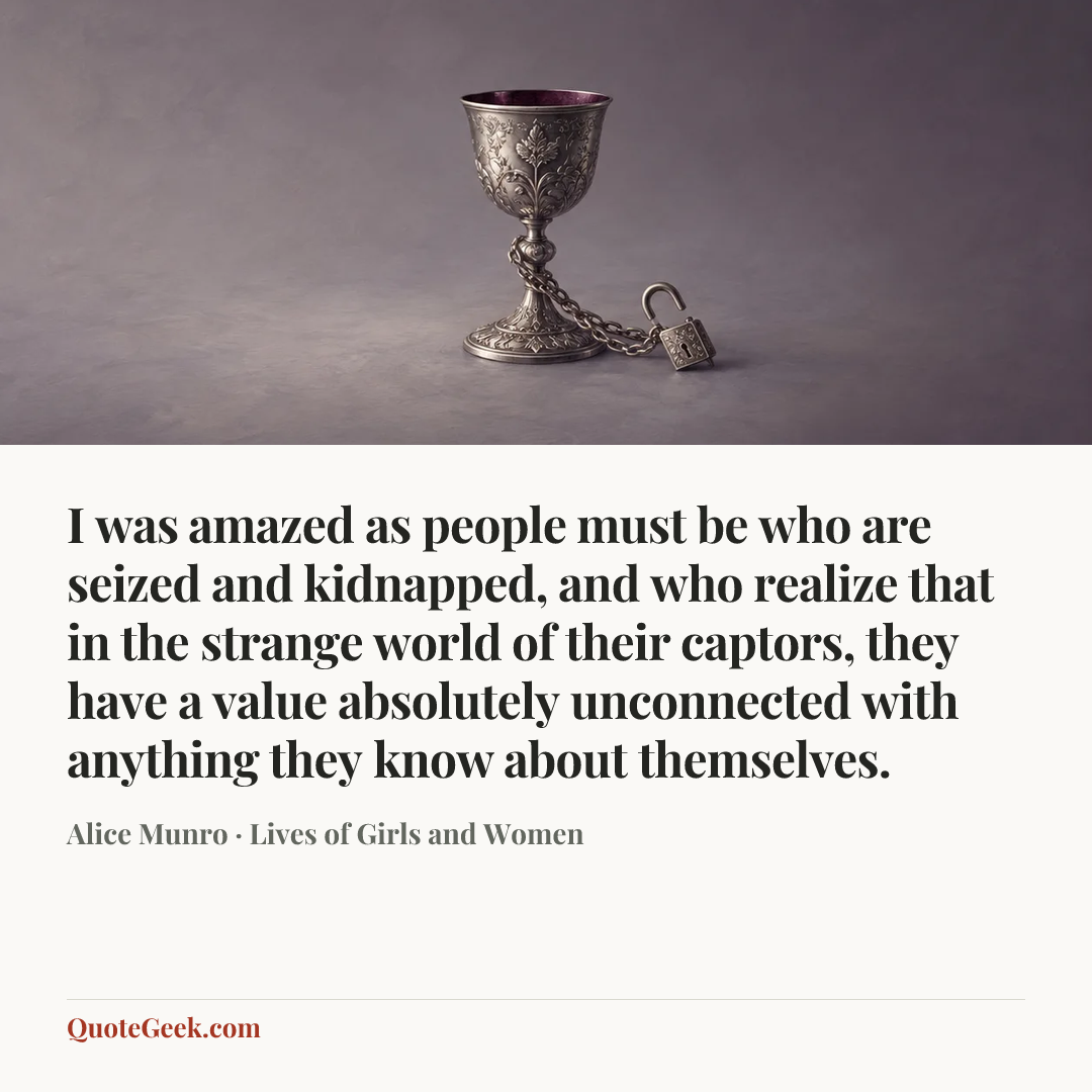 “I was amazed as people must be who are seized and kidnapped, and who realize that in the strange world of their captors, they have a value absolutely unconnected with anything they know about themselves.” — Alice Munro · Lives of Girls and Women. Illustrated QuoteGeek card.