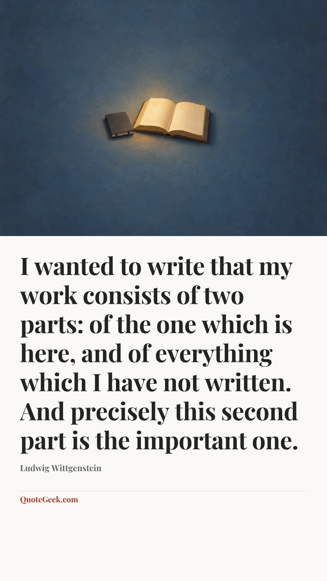 “I wanted to write that my work consists of two parts: of the one which is here, and of everything which I have not written. And precisely this second part is the important one.” — Ludwig Wittgenstein. Illustrated QuoteGeek card.