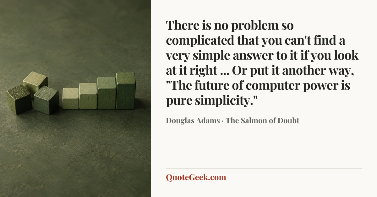 “There is no problem so complicated that you can't find a very simple answer to it if you look at it right ... Or put it another way, "The future of computer power is pure simplicity."” — Douglas Adams · The Salmon of Doubt. Illustrated QuoteGeek card.