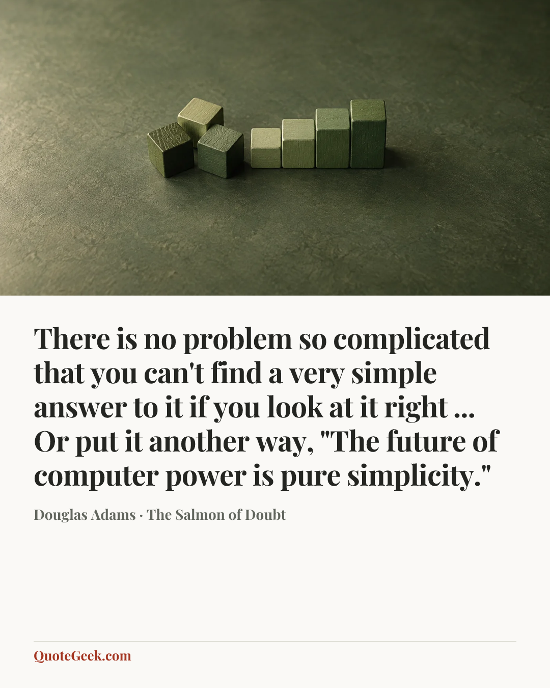 “There is no problem so complicated that you can't find a very simple answer to it if you look at it right ... Or put it another way, "The future of computer power is pure simplicity."” — Douglas Adams · The Salmon of Doubt. Illustrated QuoteGeek card.