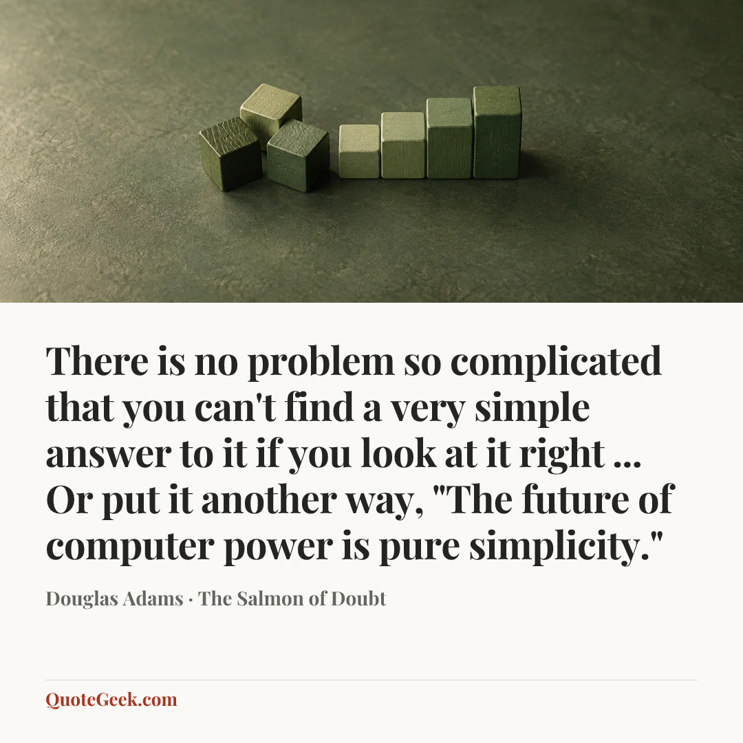 “There is no problem so complicated that you can't find a very simple answer to it if you look at it right ... Or put it another way, "The future of computer power is pure simplicity."” — Douglas Adams · The Salmon of Doubt. Illustrated QuoteGeek card.