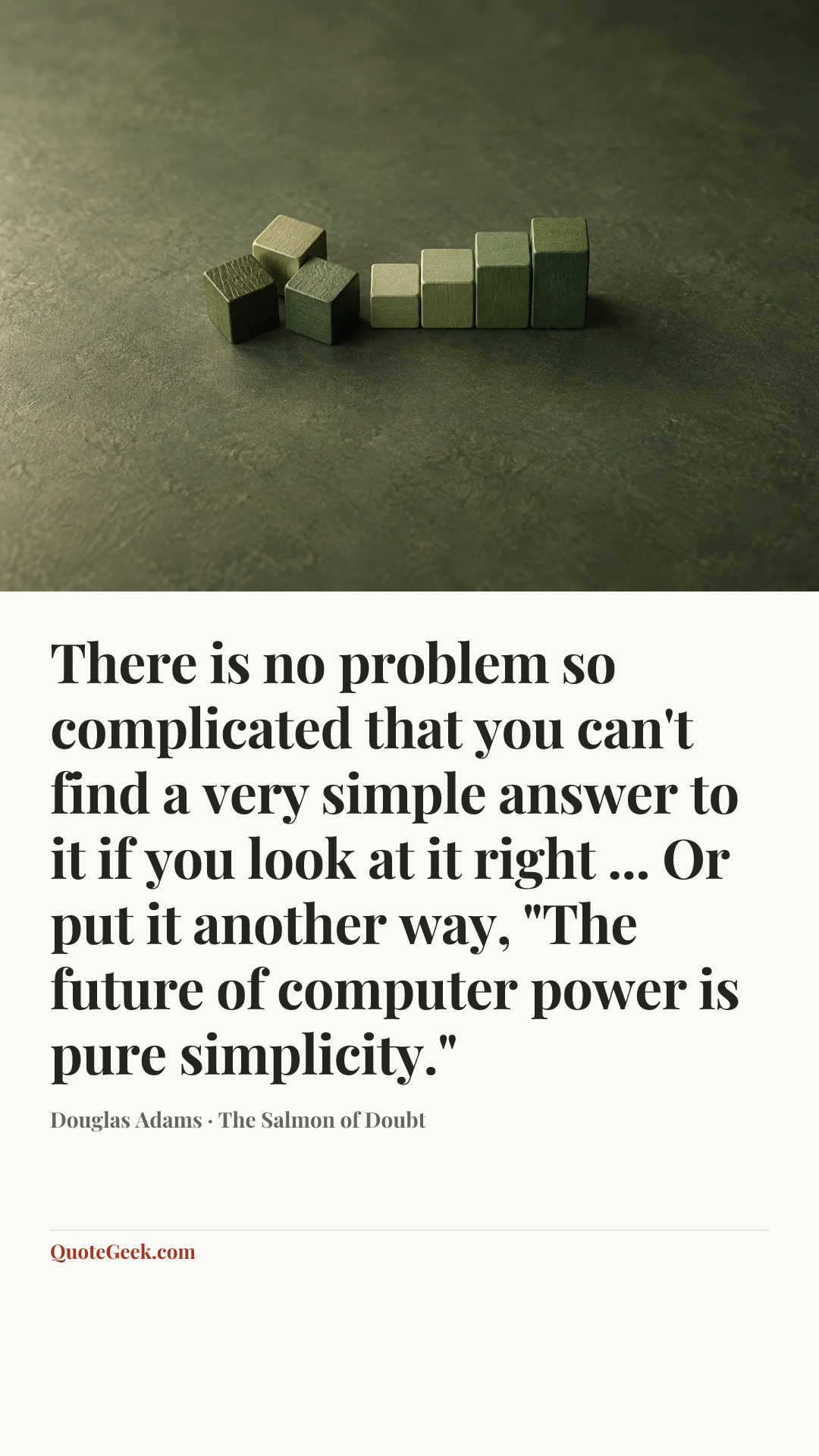 “There is no problem so complicated that you can't find a very simple answer to it if you look at it right ... Or put it another way, "The future of computer power is pure simplicity."” — Douglas Adams · The Salmon of Doubt. Illustrated QuoteGeek card.
