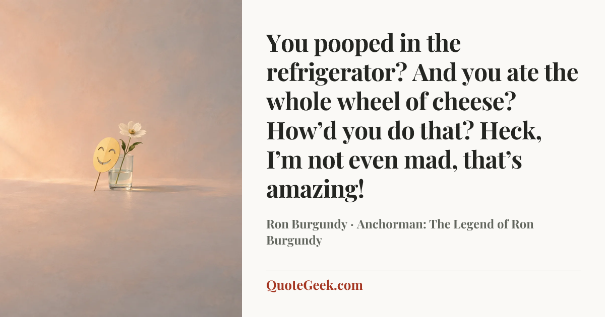 “You pooped in the refrigerator? And you ate the whole wheel of cheese? How’d you do that? Heck, I’m not even mad, that’s amazing!” — Ron Burgundy · Anchorman: The Legend of Ron Burgundy. Illustrated QuoteGeek card.