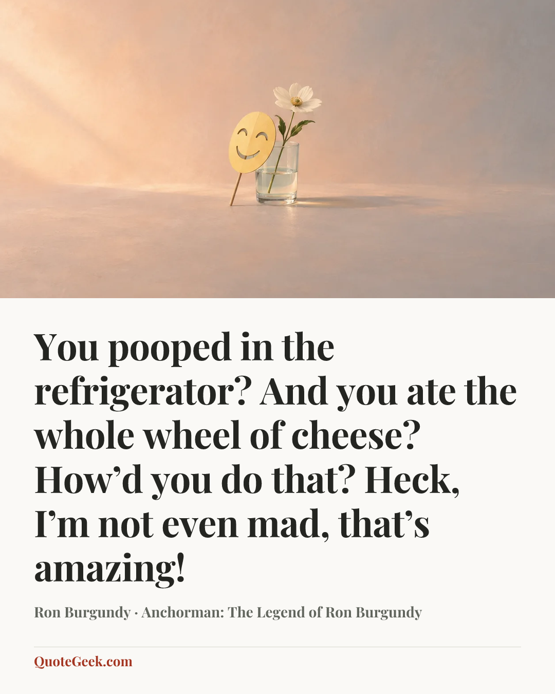 “You pooped in the refrigerator? And you ate the whole wheel of cheese? How’d you do that? Heck, I’m not even mad, that’s amazing!” — Ron Burgundy · Anchorman: The Legend of Ron Burgundy. Illustrated QuoteGeek card.