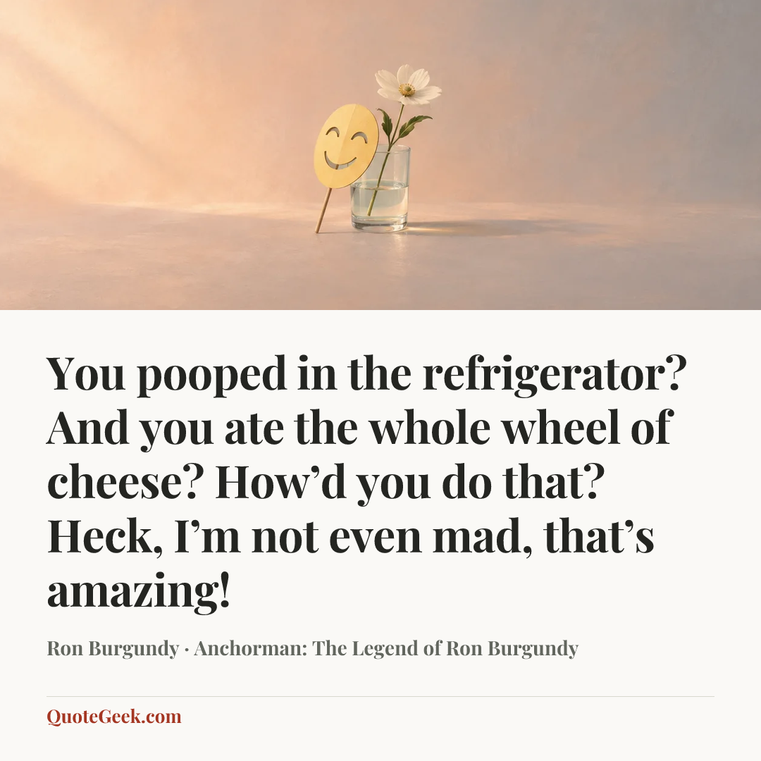 “You pooped in the refrigerator? And you ate the whole wheel of cheese? How’d you do that? Heck, I’m not even mad, that’s amazing!” — Ron Burgundy · Anchorman: The Legend of Ron Burgundy. Illustrated QuoteGeek card.