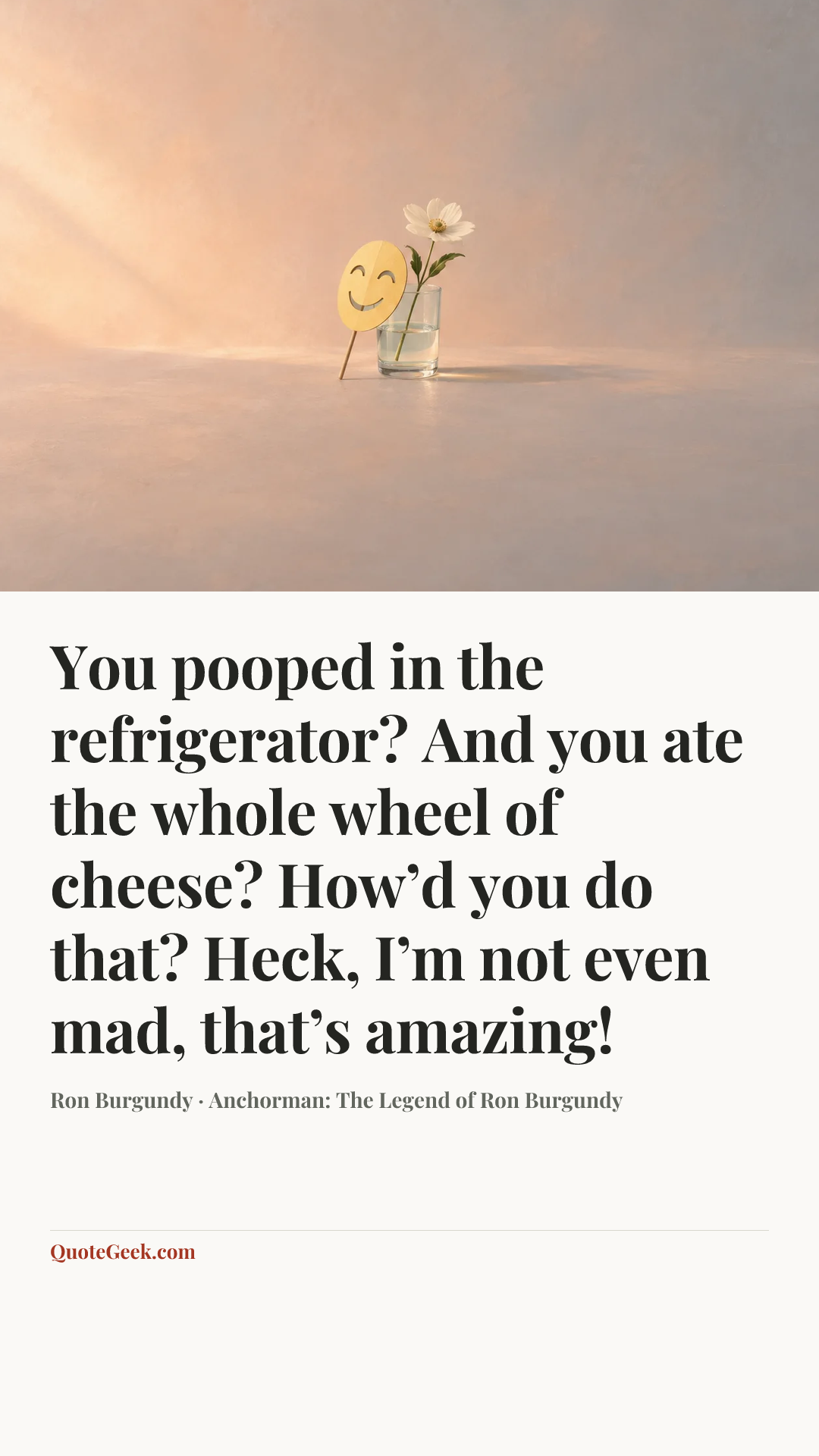 “You pooped in the refrigerator? And you ate the whole wheel of cheese? How’d you do that? Heck, I’m not even mad, that’s amazing!” — Ron Burgundy · Anchorman: The Legend of Ron Burgundy. Illustrated QuoteGeek card.