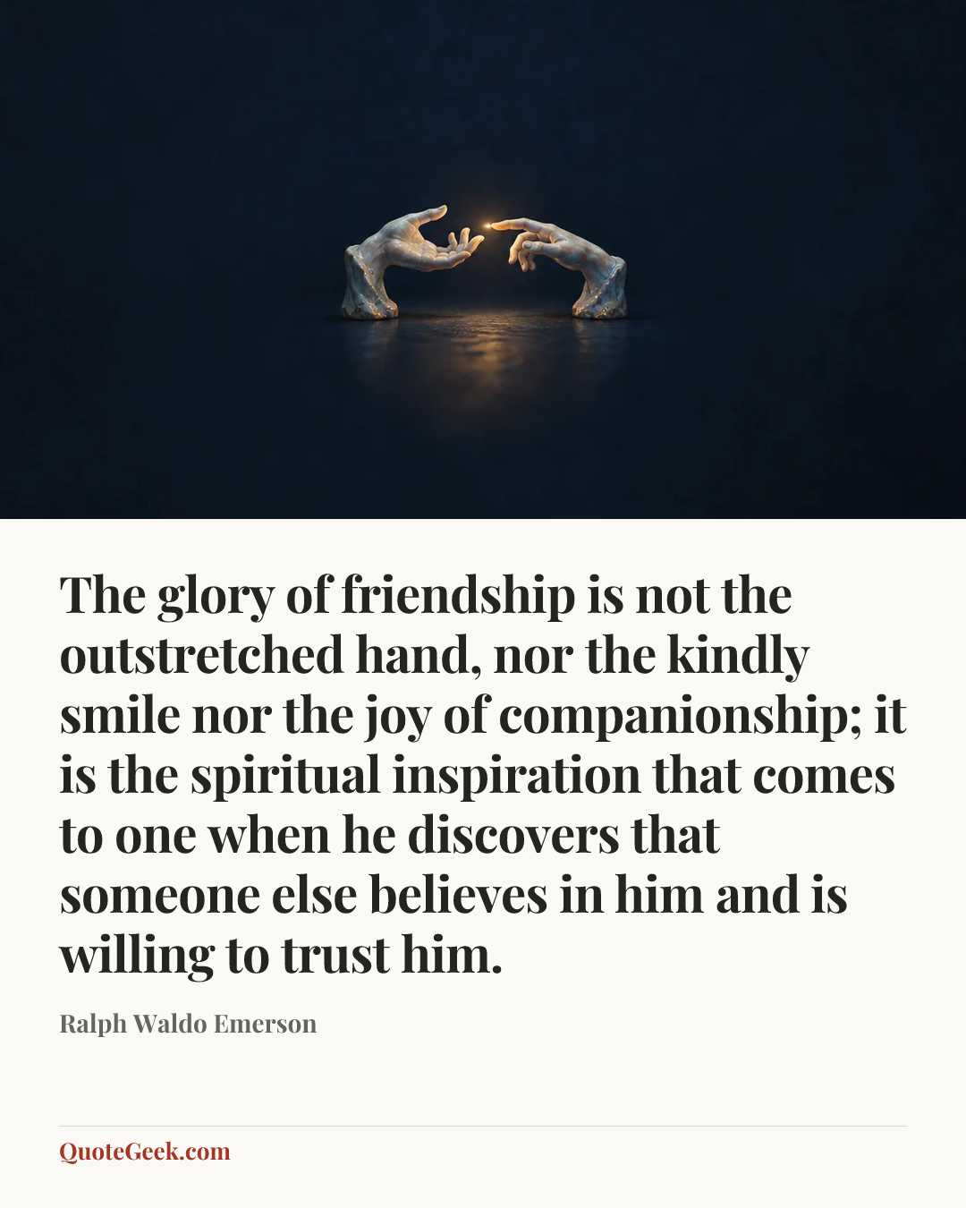 “The glory of friendship is not the outstretched hand, nor the kindly smile nor the joy of companionship; it is the spiritual inspiration that comes to one when he discovers that someone else believes in him and is willing to trust him.” — Ralph Waldo Emerson. Illustrated QuoteGeek card.