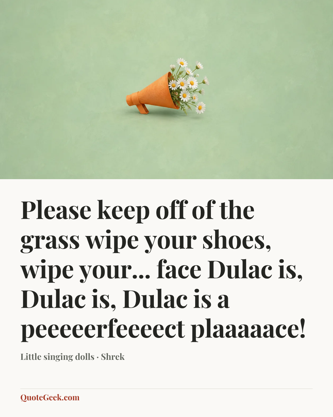 “Please keep off of the grass
wipe your shoes, wipe your... face
Dulac is, Dulac is,
Dulac is a peeeeerfeeeect plaaaaace!” — Little singing dolls · Shrek. Illustrated QuoteGeek card.