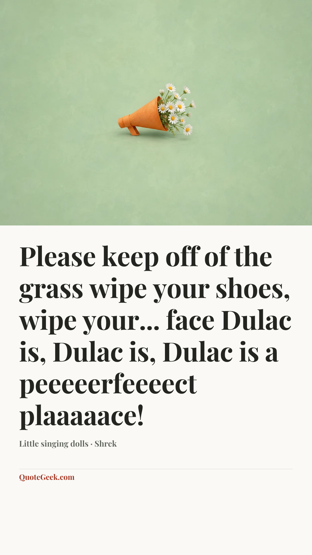 “Please keep off of the grass
wipe your shoes, wipe your... face
Dulac is, Dulac is,
Dulac is a peeeeerfeeeect plaaaaace!” — Little singing dolls · Shrek. Illustrated QuoteGeek card.
