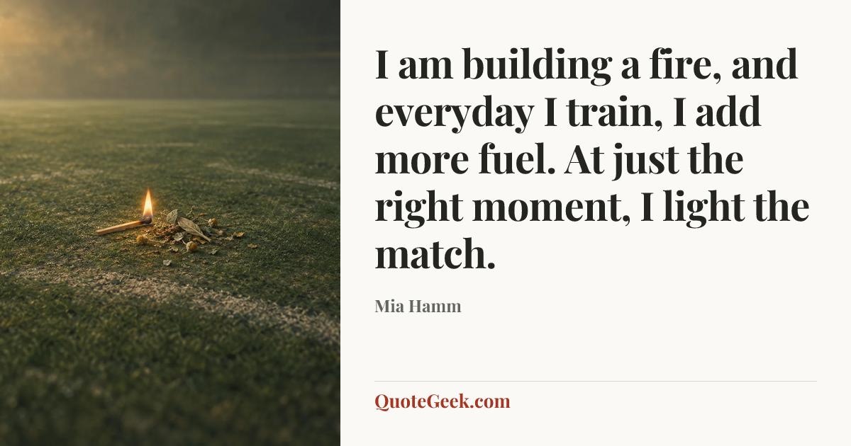 “I am building a fire, and everyday I train, I add more fuel. At just the right moment, I light the match.” — Mia Hamm. Illustrated QuoteGeek card.