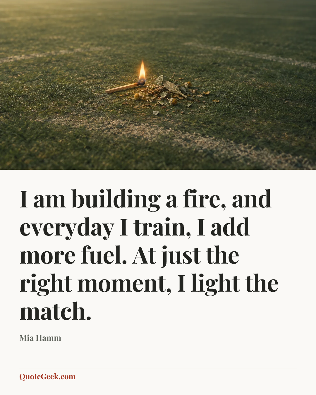 “I am building a fire, and everyday I train, I add more fuel. At just the right moment, I light the match.” — Mia Hamm. Illustrated QuoteGeek card.