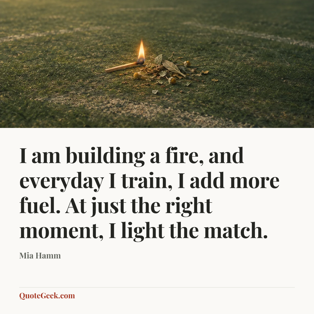 “I am building a fire, and everyday I train, I add more fuel. At just the right moment, I light the match.” — Mia Hamm. Illustrated QuoteGeek card.