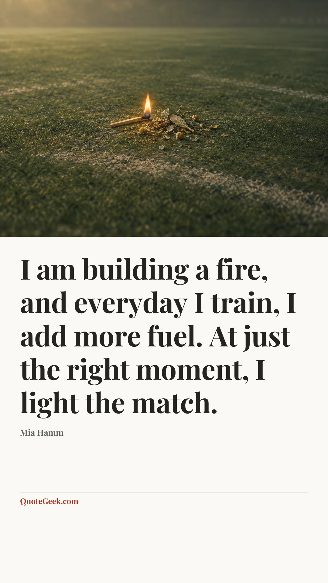 “I am building a fire, and everyday I train, I add more fuel. At just the right moment, I light the match.” — Mia Hamm. Illustrated QuoteGeek card.
