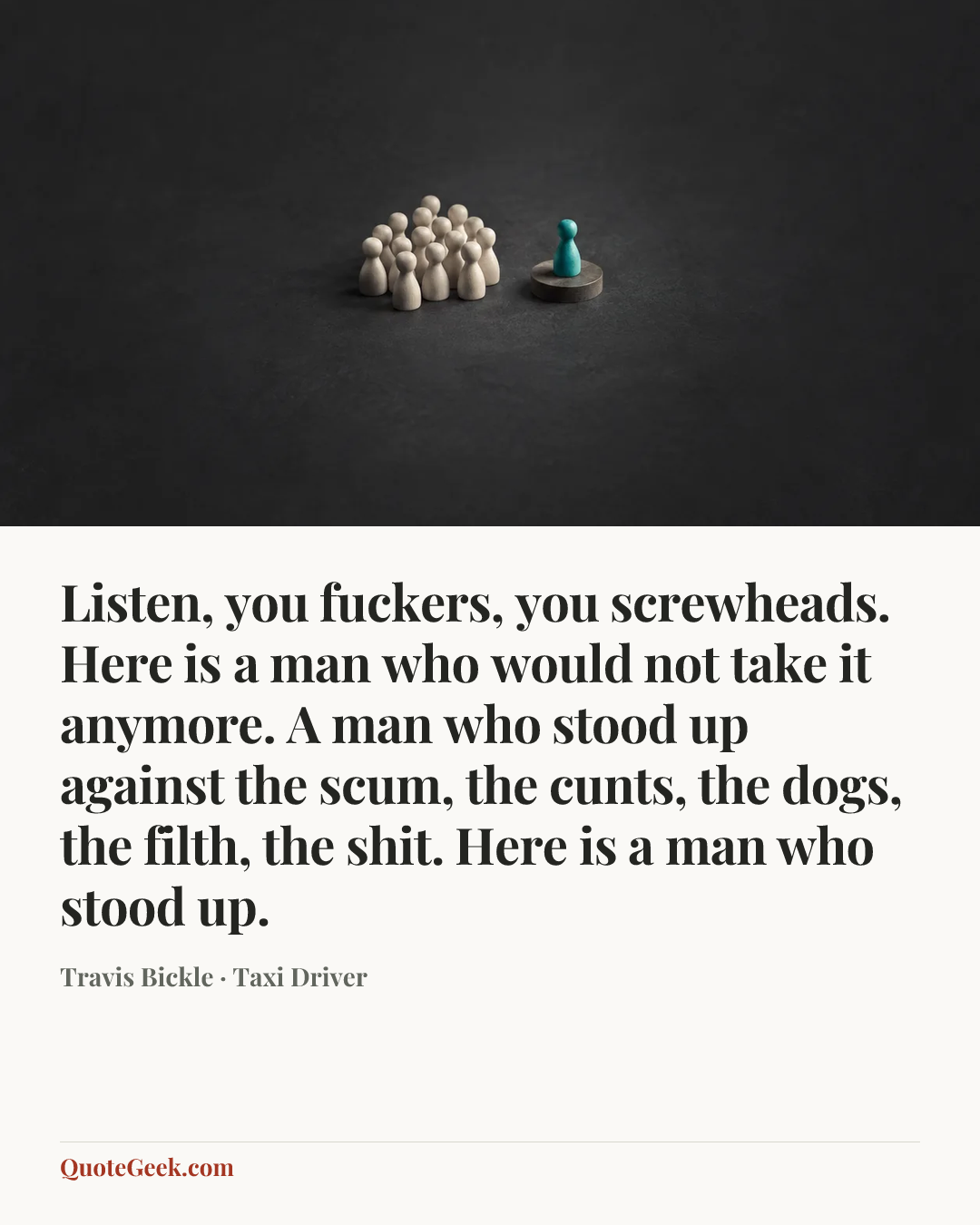 “Listen, you fuckers, you screwheads. Here is a man who would not take it anymore. A man who stood up against the scum, the cunts, the dogs, the filth, the shit. Here is a man who stood up.” — Travis Bickle · Taxi Driver. Illustrated QuoteGeek card.