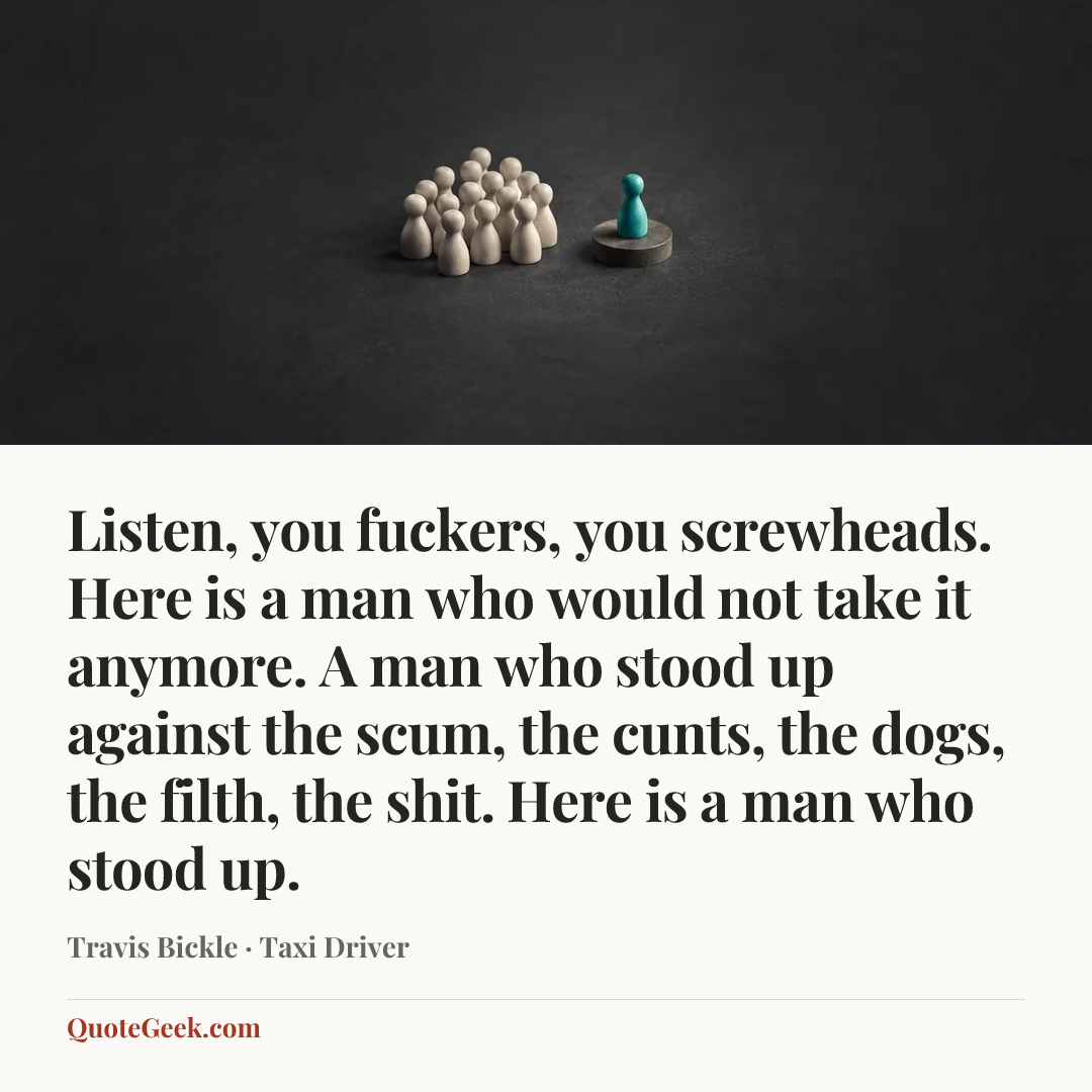 “Listen, you fuckers, you screwheads. Here is a man who would not take it anymore. A man who stood up against the scum, the cunts, the dogs, the filth, the shit. Here is a man who stood up.” — Travis Bickle · Taxi Driver. Illustrated QuoteGeek card.