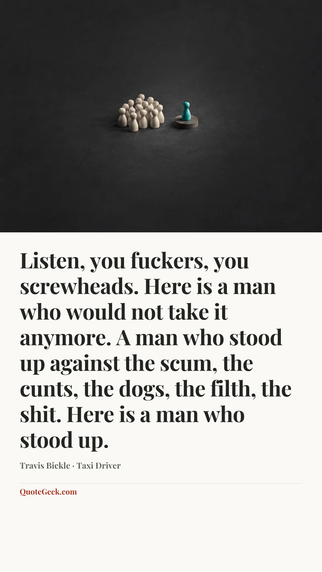 “Listen, you fuckers, you screwheads. Here is a man who would not take it anymore. A man who stood up against the scum, the cunts, the dogs, the filth, the shit. Here is a man who stood up.” — Travis Bickle · Taxi Driver. Illustrated QuoteGeek card.
