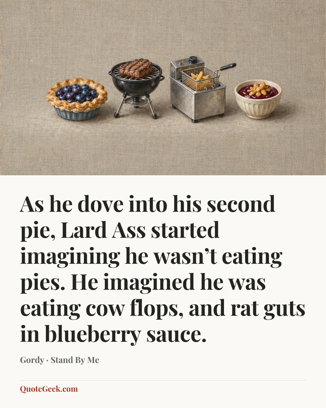“As he dove into his second pie, Lard Ass started imagining he wasn’t eating pies. He imagined he was eating cow flops, and rat guts in blueberry sauce.” — Gordy · Stand By Me. Illustrated QuoteGeek card.