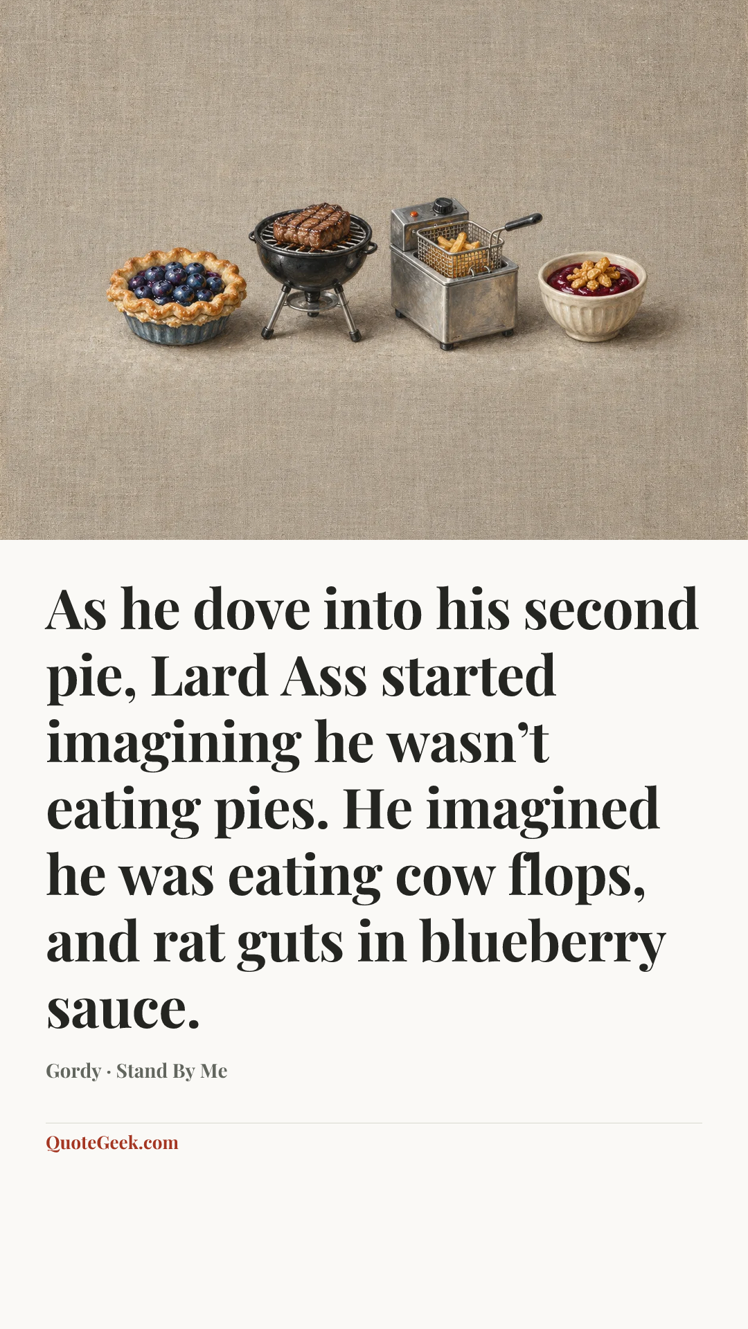 “As he dove into his second pie, Lard Ass started imagining he wasn’t eating pies. He imagined he was eating cow flops, and rat guts in blueberry sauce.” — Gordy · Stand By Me. Illustrated QuoteGeek card.